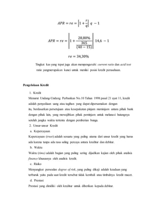 Tingkat kas yang tepat juga akan mempengaruhi current ratio dan acid test
ratio yangmerupakan kunci untuk menilai posisi kredit perusahaan.
Pengelolaan Kredit
1. Kredit
Menurut Undang-Undang Perbankan No.10 Tahun 1998 pasal 21 ayat 11, kredit
adalah penyediaan uang atau tagihan yang dapat dipersamakan dengan
itu, berdasarkan persetujuan atau kesepakatan pinjam meminjam antara pihak bank
dengan pihak lain, yang mewajibkan pihak peminjam untuk melunasi hutangnya
setelah jangka waktu tertentu dengan pemberian bunga.
2. Unsur-unsur Kredit
a. Kepercayaan
Kepercayaan (trust) adalah sesuatu yang paling utama dari unsur kredit yang harus
ada karena tanpa ada rasa saling percaya antara kreditur dan debitur.
b. Waktu
Waktu (time) adalah bagian yang paling sering dijadikan kajian oleh pihak analisis
finance khususnya oleh analisis kredit.
c. Risiko
Menyangkut persoalan degree of risk, yang paling dikaji adalah keadaan yang
terburuk yaitu pada saat kredit tersebut tidak kembali atau timbulnya kredit macet.
d. Prestasi
Prestasi yang dimiliki oleh kreditur untuk diberikan kepada debitur.
 