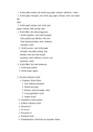 1. Kredit jangka pendek, yaitu kredit yang jangka waktunya maksimum 1 tahun.
2. Kredit jangka menengah, yaitu kredit yang jangka waktunya antara satu sampai
tiga
tahun.
3. Kredit jangka panjang, yaitu kredit yang
jangka waktunya lebih dari tiga tahun.
c. Kredit dilihat dari sudut penggunanya
1. Kredit eksploitasi, yaitu kredit berjangka
waktu pendek yang diberikan oleh suatu
bank kepada perusahaan untuk membiayai
kebutuhan modal.
2. Kredit investasi, yaitu kredit jangka
menengah atau jangka panjang yang
diberikan oleh suatu bank kepada
perusahaan untuk melakukan investasi atau
penanaman modal.
d. Kredit dilihat dari sudut jaminannya
1. Kredit tanpa jaminan
2. Kredit dengan agunan
6. Prosedur Pemberian Kredit
a. Pengajuan berkas-berkas
1. Latar belakang perusahaan
2. Maksud dan tujuan
3. Besarnya kredit dan jangka waktu
4. Cara pengembalian kredit
5. Jaminan Kredit
b. Penyelidikan berkas jaminan
c. Penilaian kelayakan kredit
d. Wawancara I
e. On the spot
f. Wawancara II
g. Keputusan kredit
h. Penandatanganan akad kredit atau perjanjian lainnya
 