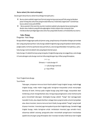 Bursa saham ( the stock exchanges)
Secara garisbesarbursa saham bisadibagi menjadi yaitu:
 Bursa utama adalahorganisasi formal yangmempunyaiwujudfisikyangmelakukan
pasar lelangatassekuritasyangtercatatdibursa( listedatauorganized? Contohnya:
bursa sahamnewyork(NYSE)
 Bursa paralel ( the overnte countermarkets) adalahsekumpulanbesarpialangdan
dealerataumakelaryangdihubungkangkanmelalutelpomdancomputerdan
melaksanakanperdagmaganatassekuritasyangtidakdicatat( unlisted) dibursautama.
Suku Bunga
Pengertian Suku Bunga
Bungaadalahtanggunganpada pinjamanuang,yangbiasanya dinyatakandenganpersentase
dari uangyang dipinjamkan.Sukubunga adalahtingkatbungayangdinyatakandalampersen,
jangkawaktu tertentu(perbulanataupertahun),sukubungadibedakanmenjadi dua, yaitu:
Sukubunga nominal adalahrate yangdapat diamati pasar.
Sukubunga riil adalahkonsepyangmengukurtingkatbungayang sesungguhnya,sukubunga
riil samadengansukubunga nominal dikurangi denganlaju inflasi yangdiharapkan.
r = i - µ
Dimana:r = sukubunga riil
i = sukubunga nominal
µ = lajuinflasi
Teori TingkatSukuBunga
Teori Klasik
Tabungan, simpanan menurut teori klasik adalah fungsi tingkat bunga, makintinggi
tingkat bunga, maka makin tinggi pada keinginan masyarakat untuk menyimpan
dananya di bank. Artinya pada tingkat bunga yang lebih tinggi, masyarakat akan
terdorong untuk mengorbankan atau mengurangi pengeluaran untuk berkonsumsi
guna menambah tabungan. Sedangkan bunga adalah “harga” dari (penggunaan)
loanable funds,atau dapat diartikan sebagai dana yang tersedia untuk di pinjamkan
atau dana investasi, karena menurut teori klasik, bunga adalah “harga” yang terjadi
di pasar investasi. Investasi jugamerupakantujuandari tingkatbunga. Semakintinggi
tingkat bunga, maka keinginan untuk melakukan investasi juga semakin kecil,
alasannya adalah seorang pengusaha akan menambah pengeluaran investasinya
apabila keuntungan yang diharapkan dari investasi tersebut lebih besar dari tingkat
 