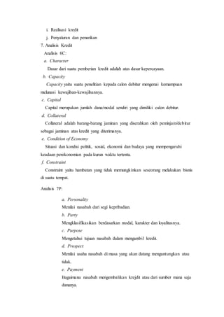 i. Realisasi kredit
j. Penyaluran dan penarikan
7. Analisis Kredit
Analisis 6C:
a. Character
Dasar dari suatu pemberian kredit adalah atas dasar kepercayaan.
b. Capacity
Capacity yaitu suatu penelitian kepada calon debitur mengenai kemampuan
melunasi kewajiban-kewajibannya.
c. Capital
Capital merupakan jumlah dana/modal sendiri yang dimiliki calon debitur.
d. Collateral
Collateral adalah barang-barang jaminan yang diserahkan oleh peminjam/debitur
sebagai jaminan atas kredit yang diterimanya.
e. Condition of Economy
Situasi dan kondisi politik, sosial, ekonomi dan budaya yang mempengaruhi
keadaan perekonomian pada kurun waktu tertentu.
f. Constraint
Constraint yaitu hambatan yang tidak memungkinkan seseorang melakukan bisnis
di suatu tempat.
Analisis 7P:
a. Personality
Menilai nasabah dari segi kepribadian.
b. Party
Mengklasifikasikan berdasarkan modal, karakter dan loyalitasnya.
c. Purpose
Mengetahui tujuan nasabah dalam mengambil kredit.
d. Prospect
Menilai usaha nasabah di masa yang akan datang menguntungkan atau
tidak.
e. Payment
Bagaimana nasabah mengembalikan krejdit atau dari sumber mana saja
dananya.
 