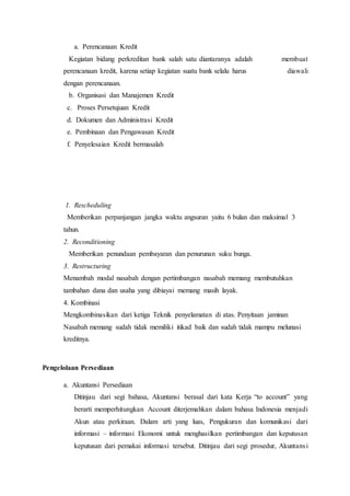 a. Perencanaan Kredit
Kegiatan bidang perkreditan bank salah satu diantaranya adalah membuat
perencanaan kredit, karena setiap kegiatan suatu bank selalu harus diawali
dengan perencanaan.
b. Organisasi dan Manajemen Kredit
c. Proses Persetujuan Kredit
d. Dokumen dan Administrasi Kredit
e. Pembinaan dan Pengawasan Kredit
f. Penyelesaian Kredit bermasalah
1. Rescheduling
Memberikan perpanjangan jangka waktu angsuran yaitu 6 bulan dan maksimal 3
tahun.
2. Reconditioning
Memberikan penundaan pembayaran dan penurunan suku bunga.
3. Restructuring
Menambah modal nasabah dengan pertimbangan nasabah memang membutuhkan
tambahan dana dan usaha yang dibiayai memang masih layak.
4. Kombinasi
Mengkombinasikan dari ketiga Teknik penyelamatan di atas. Penyitaan jaminan
Nasabah memang sudah tidak memiliki itikad baik dan sudah tidak mampu melunasi
kreditnya.
Pengelolaan Persediaan
a. Akuntansi Persediaan
Ditinjau dari segi bahasa, Akuntansi berasal dari kata Kerja “to account” yang
berarti memperhitungkan Account diterjemahkan dalam bahasa Indonesia menjadi
Akun atau perkiraan. Dalam arti yang luas, Pengukuran dan komunikasi dari
informasi – informasi Ekonomi untuk menghasilkan pertimbangan dan keputusan
keputusan dari pemakai informasi tersebut. Ditinjau dari segi prosedur, Akuntansi
 