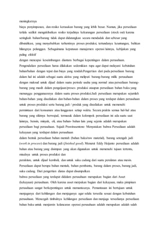 meningkatnya
biaya penyimpanan, dan resiko kerusakan barang yang lebih besar. Namun, jika persediaan
terlalu sedikit mengakibatkan resiko terjadinya kekurangan persediaan (stock out) karena
seringkah bahan/barang tidak dapat didatangkan secara mendadak dan sebesar yang
dibutuhkan, yang menyebabkan terhentinya proses produksi, tertundanya keuntungan, bahkan
hilangnya pelanggan. Sebagaimana keputusan manajemen operasi lainnya, kebijakan yang
paling efektif
dengan mencapai keseimbangan diantara berbagai kepentingan dalam perusahaan.
Pengendalian persediaan harus dilakukan sedemikian rupa agar dapat melayani kebutuhan
bahan/bahan dengan tepat dan biaya yang rendah.Pengertian dari pada persediaan barang
dalam hal ini adalah sebagai suatu aktiva yang meliputi barang-barang milik perusahaan
dengan maksud untuk dijual dalam suatu periode usaha yang normal atau persediaan barang-
barang yang masih dalam pengeijaan/proses produksi ataupun persediaan bahan baku yang
menunggu penggunaannya dalam suatu proses produksi.Jadi persediaan merupakan sejumlah
bahan-bahan yang disediakan dan bahan-bahan dalam proses yang terdapat dalam perusahaan
untuk proses produksi serta barang jadi / produk yang disediakan untuk memenuhi
permintaan dari konsumen atau langganan setiap waktu. Secara praktis semua hal-hal atau
barang yang sifatnya berwujud, termasuk dalam kelompok persediaan ini ada suatu saat
lainnya, bensin, minyak, oli, atau bahan- bahan lain yang sejenis adalah merupakan
persediaan bagi perusahaan. Sujadi Prawirasentono Menyatakan bahwa Persediaan adalah
kekayaan yang terdapat dalam perusahaan
dalam bentuk persediaan bahan mentah (bahan baku/raw material), barang setengah jadi
(work in process) dan barang jadi (finished good). Menurut Eddy Heijanto persediaan adalah
bahan atau barang yang disimpan yang akan digunakan untuk memenuhi tujuan tertentu,
misalnya untuk proses produksi dan
perakitan, untuk dijual kembali, dan untuk suku cadang dari suatu peralatan atau mesin.
Persediaan dapat berupa bahan mentah, bahan pembantu, barang dalam proses, barang jadi,
suku cadang. Dari pengertian diatas dapat disumpulkan
bahwa persediaan yang terdapat didalam perusahaan merupakan bagian dari Asset
(kekayaan) perusahaan. Oleh karena asset merpakan bagian dari kekayaan, maka pimpinan
perusahaan sangat berkepentingan untuk memantaunya. Pemantauan ini bertujuan untuk
menjaganya dari kehilangan dan menjaganya agar selalu tersedia sesuai dengan kebutuhan
perusahaan. Mencegah timbulnya kehilangan persediaan dan menjaga tersedianya persediaan
bahan baku untuk menjamin kelancaran operasi perusahaan adalah merupakan adalah salah
 