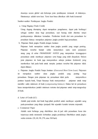 dasarnya secara global ada beberapa jenis pembiayaan termasuk di dalamnya.
Diantaranya adalah term loan. Term loan biasa diberikan oleh bank komersial
Sumber-sumber Pembiayaan Jangka Pendek:
a. Utang Dagang (Trade Credit)
Utang dagang disamping dapat merupakan pengeluaran, dapat pula berfungsi
sebagai sumber dana bagi perusahaan, saat barang telah diterima tetapi
pembayarannya dilakukan kemudian. Pemberian kredit dari satu perusahaan ke
prusahaan lainnya merupakan pinjaman jangka pendek bagi perusahaan.
b. Pinjaman Bank jangka Pendek dengan Jaminan
Pinjaman bank merupakan sumber dana jangka pendek yang sangat penting.
Pinjaman tersebut hampir selalu menyertakan suatu surat perjanjian
utang yang di sebut PROMISSORY NOTES yang menyatakan kesanggupan
perusahaan untuk membayar pinjaman serta bunga yang telah disepakati. Dalam
jenis pinjaman ini bank juga mensyaratkan adanya jaminan (koleteral) yang
memberikan hak pada bank untuk menyita jaminan tersebut bila pinjaman tidak
dapat dilunasi.
c. Pinjaman Jangka Pendek Tanpa Jaminan (Ensecured Short Term Loan) Pinjaman
ini merupakan sumber dana jangka pendek yang penting bagi
perusahaan. Dengan jenis pinjaman ini, perusahaan tidak perlu menyerahkan
jaminan kepada bank, Tetapi biasanya bank mensyaratkan pinjaman untuk tetap
memiliki saldo minimum di bank (compensating balance). Dalam hal ini perusahaan
harus mempertahankan jumlah minimum tertentu dari pinjaman untuk tetap mengendap
di bank.
d. Letter of Credit (LC)
Adalah janji tertulis dari bank bagi pihak pembeli untuk membayar sejumlah uang
pada perusahaan yang dituju (penjual) bila sejumlah kondisi tertentu terpenuhi.
e. Commercial Paper
Adalah surat berharga yang diterbitkan dan di jual oleh perusahaan besar dan
terpercaya untuk memenuhi kebutuhan jangka pendeknya Diterbitkan untuk jangka
waktu tertentu (30, 60, 90, 270, atau 360 hari).
 