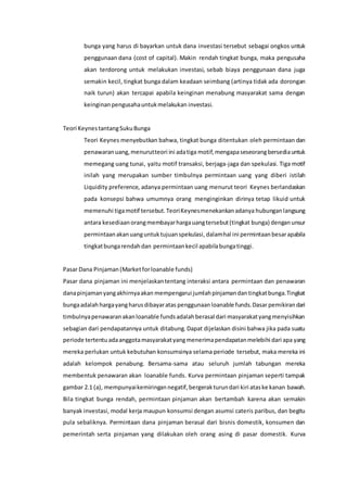 bunga yang harus di bayarkan untuk dana investasi tersebut sebagai ongkos untuk
penggunaan dana (cost of capital). Makin rendah tingkat bunga, maka pengusaha
akan terdorong untuk melakukan investasi, sebab biaya penggunaan dana juga
semakin kecil, tingkat bunga dalam keadaan seimbang (artinya tidak ada dorongan
naik turun) akan tercapai apabila keinginan menabung masyarakat sama dengan
keinginanpengusahauntukmelakukan investasi.
Teori KeynestantangSukuBunga
Teori Keynes menyebutkan bahwa, tingkat bunga ditentukan oleh permintaan dan
penawaranuang,menurutteori ini adatiga motif,mengapaseseorangbersediauntuk
memegang uang tunai, yaitu motif transaksi, berjaga-jaga dan spekulasi. Tiga motif
inilah yang merupakan sumber timbulnya permintaan uang yang diberi istilah
Liquidity preference, adanya permintaan uang menurut teori Keynes berlandaskan
pada konsepsi bahwa umumnya orang menginginkan dirinya tetap likuid untuk
memenuhi tigamotif tersebut.TeoriKeynesmenekankanadanya hubunganlangsung
antara kesediaanorangmembayarhargauangtersebut(tingkat bunga) denganunsur
permintaanakanuanguntuktujuanspekulasi, dalamhal ini permintaanbesarapabila
tingkatbungarendahdan permintaankecil apabilabungatinggi.
Pasar Dana Pinjaman(Marketforloanable funds)
Pasar dana pinjaman ini menjelaskantentang interaksi antara permintaan dan penawaran
danapinjamanyangakhirnyaakan mempengarui jumlahpinjamandantingkatbunga.Tingkat
bungaadalah hargayangharusdibayaratas penggunaanloanable funds.Dasar pemikirandari
timbulnyapenawaranakanloanable fundsadalahberasal dari masyarakatyangmenyisihkan
sebagian dari pendapatannya untuk ditabung. Dapat dijelaskan disini bahwa jika pada suatu
periode tertentu adaanggotamasyarakatyangmenerimapendapatanmelebihi dari apa yang
mereka perlukan untuk kebutuhan konsumsinya selama periode tersebut, maka mereka ini
adalah kelompok penabung. Bersama-sama atau seluruh jumlah tabungan mereka
membentuk penawaran akan loanable funds. Kurva permintaan pinjaman seperti tampak
gambar 2.1 (a), mempunyaikemiringannegatif,bergerakturundari kiri ataske kanan bawah.
Bila tingkat bunga rendah, permintaan pinjaman akan bertambah karena akan semakin
banyak investasi, modal kerja maupun konsumsi dengan asumsi cateris paribus, dan begitu
pula sebaliknya. Permintaan dana pinjaman berasal dari bisnis domestik, konsumen dan
pemerintah serta pinjaman yang dilakukan oleh orang asing di pasar domestik. Kurva
 