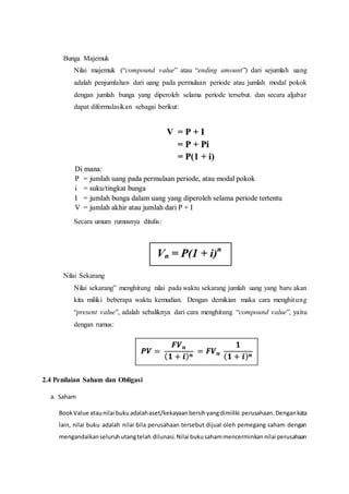 Bunga Majemuk
Nilai majemuk (“compound value” atau “ending amount”) dari sejumlah uang
adalah penjumlahan dari uang pada permulaan periode atau jumlah modal pokok
dengan jumlah bunga yang diperoleh selama periode tersebut. dan secara aljabar
dapat diformulasikan sebagai berikut:
Secara umum rumusnya ditulis:
Nilai Sekarang
Nilai sekarang” menghitung nilai pada waktu sekarang jumlah uang yang baru akan
kita miliki beberapa waktu kemudian. Dengan demikian maka cara menghitung
“present value”, adalah sebaliknya dari cara menghitung “compound value”, yaitu
dengan rumus:
2.4 Penilaian Saham dan Obligasi
a. Saham
BookValue ataunilai bukuadalahaset/kekayaanbersihyangdimiliki perusahaan.Dengankata
lain, nilai buku adalah nilai bila perusahaan tersebut dijual oleh pemegang saham dengan
mengandaikanseluruhutangtelah dilunasi.Nilai bukusahammencerminkannilai perusahaan
 