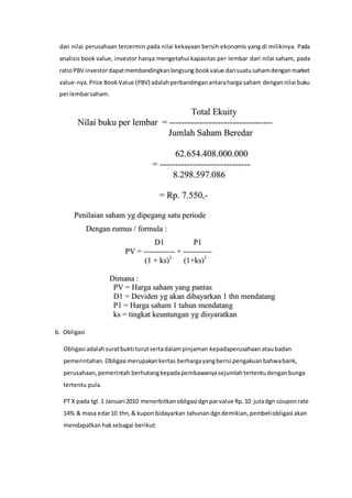 dan nilai perusahaan tercermin pada nilai kekayaan bersih ekonomis yang di milikinya. Pada
analisis book value, investor hanya mengetahui kapasitas per lembar dari nilai saham, pada
ratioPBV investordapatmembandingkanlangsung bookvalue darisuatusahamdenganmarket
value-nya.Price BookValue (PBV) adalahperbandinganantaraharga saham dengannilai buku
perlembarsaham.
b. Obligasi
Obligasi adalahsuratbukti turutsertadalampinjaman kepadaperusahaanataubadan
pemerintahan.Obligasi merupakankertas berhargayangberisi pengakuanbahwabank,
perusahaan,pemerintah berhutangkepadapembawanyasejumlahtertentudenganbunga
tertentu pula.
PT X pada tgl.1 Januari 2010 menerbitkanobligasi dgnparvalue Rp.10 jutadgn couponrate
14% & masa edar10 thn,& kuponbidayarkan tahunandgndemikian,pembeliobligasi akan
mendapatkanhaksebagai berikut:
 