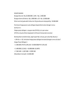 KEUNTUNGAN:
Bunga tahunan:Rp.10.000.000 x 14% = Rp. 1.400.000
Bunga selama10 tahun: Rp.1.400.000 x 10 = Rp. 14.000.000
Nilai nominal padaakhirtahunke 10 penebusansebanyakRp. 10.000.000
Penilaianhargapasarsuatuobligasi dapatditentukandenganrumus
berikutini:
Harga pasarobligasi = couponrate (PVIFA,I;n)+par value
(PVIFA,I;n) yaituNilai UangSaatini (PresentValue) dari anuitas)
Berdasarkancontohdi atas, dgn kuponRp.1,4 juta,par value Rp.10 juta,I
= 14% & n = 10, tentukanharga pasarobligasi tersebutdenganrumusdi atas?
Harga PasarObligasi =
= 1.400.000 (PVIFA,14%;10) + 10.000.000(PVIF,15%;10)
= 1.400.000 (5,2161) + 10.000.000 (0,2697)
= 7.302.540 + 2.697.000 = 9.999.540
Dibulatkanmenjadi =10.000.000
 
