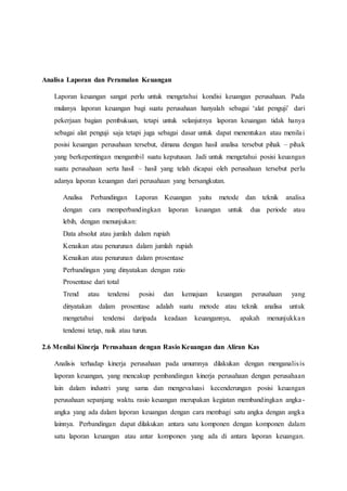Analisa Laporan dan Peramalan Keuangan
Laporan keuangan sangat perlu untuk mengetahui kondisi keuangan perusahaan. Pada
mulanya laporan keuangan bagi suatu perusahaan hanyalah sebagai ‘alat penguji’ dari
pekerjaan bagian pembukuan, tetapi untuk selanjutnya laporan keuangan tidak hanya
sebagai alat penguji saja tetapi juga sebagai dasar untuk dapat menentukan atau menilai
posisi keuangan perusahaan tersebut, dimana dengan hasil analisa tersebut pihak – pihak
yang berkepentingan mengambil suatu keputusan. Jadi untuk mengetahui posisi keuangan
suatu perusahaan serta hasil – hasil yang telah dicapai oleh perusahaan tersebut perlu
adanya laporan keuangan dari perusahaan yang bersangkutan.
Analisa Perbandingan Laporan Keuangan yaitu metode dan teknik analisa
dengan cara memperbandingkan laporan keuangan untuk dua periode atau
lebih, dengan menunjukan:
Data absolut atau jumlah dalam rupiah
Kenaikan atau penurunan dalam jumlah rupiah
Kenaikan atau penurunan dalam prosentase
Perbandingan yang dinyatakan dengan ratio
Prosentase dari total
Trend atau tendensi posisi dan kemajuan keuangan perusahaan yang
dinyatakan dalam prosentase adalah suatu metode atau teknik analisa untuk
mengetahui tendensi daripada keadaan keuangannya, apakah menunjukkan
tendensi tetap, naik atau turun.
2.6 Menilai Kinerja Perusahaan dengan Rasio Keuangan dan Aliran Kas
Analisis terhadap kinerja perusahaan pada umumnya dilakukan dengan menganalisis
laporan keuangan, yang mencakup pembandingan kinerja perusahaan dengan perusahaan
lain dalam industri yang sama dan mengevaluasi kecenderungan posisi keuangan
perusahaan sepanjang waktu. rasio keuangan merupakan kegiatan membandingkan angka-
angka yang ada dalam laporan keuangan dengan cara membagi satu angka dengan angka
lainnya. Perbandingan dapat dilakukan antara satu komponen dengan komponen dalam
satu laporan keuangan atau antar komponen yang ada di antara laporan keuangan.
 