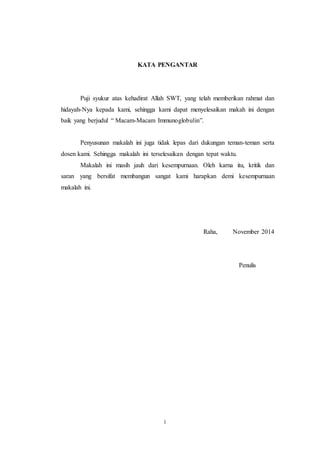 11
KATA PENGANTAR
Puji syukur atas kehadirat Allah SWT, yang telah memberikan rahmat dan
hidayah-Nya kepada kami, sehingga kami dapat menyelesaikan makah ini dengan
baik yang berjudul “ Macam-Macam Immunoglobulin”.
Penyusunan makalah ini juga tidak lepas dari dukungan teman-teman serta
dosen kami. Sehingga makalah ini terselesaikan dengan tepat waktu.
Makalah ini masih jauh dari kesempurnaan. Oleh karna itu, kritik dan
saran yang bersifat membangun sangat kami harapkan demi kesempurnaan
makalah ini.
Raha, November 2014
Penulis
i
 