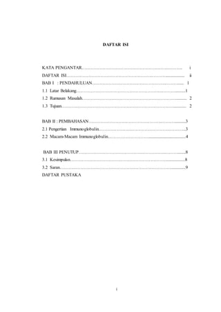 12
DAFTAR ISI
KATA PENGANTAR………………………………………………….………. i
DAFTAR ISI………………………………………………….………................. ii
BAB I : PENDAHULUAN………………………………………….………..... 1
1.1 Latar Belakang………………………………………………….……….........1
1.2 Rumusan Masalah……………………………………………………….......... 2
1.3 Tujuan…………………………………………………………………............ 2
BAB II : PEMBAHASAN………………………………………….………..........3
2.1 Pengertian Immunoglobulin…………………………………………………..3
2.2 Macam-Macam Immunoglobulin………………………..................................4
BAB III PENUTUP………………………………………………….……….......8
3.1 Kesimpulan…………………………………………………………...............8
3.2 Saran………………………………………………………………….............9
DAFTAR PUSTAKA
i
 