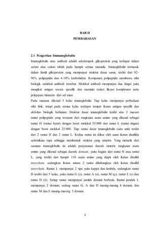 3
BAB II
PEMBAHASAN
2.1 Pengertian Immunoglobulin
Imunoglobulin atau antibodi adalah sekelompok glikoprotein yang terdapat dalam
serum atau cairan tubuh pada hampir semua mamalia. Imunoglobulin termasuk
dalam famili glikoprotein yang mempunyai struktur dasar sama, terdiri dari 82-
96% polipeptida dan 4-18% karbohidrat. Komponen polipeptida membawa sifat
biologik molekul antibodi tersebut. Molekul antibodi mempunyai dua fungsi yaitu
mengikat antigen secara spesifik dan memulai reaksi fiksasi komplemen serta
pelepasan histamin dari sel mast.
Pada manusia dikenal 5 kelas imunoglobulin. Tiap kelas mempunyai perbedaan
sifat fisik, tetapi pada semua kelas terdapat tempat ikatan antigen spesifik dan
aktivitas biologik berlainan. Struktur dasar imunoglobulin terdiri atas 2 macam
rantai polipeptida yang tersusun dari rangkaian asam amino yang dikenal sebagai
rantai H (rantai berat) dengan berat molekul 55.000 dan rantai L (rantai ringan)
dengan berat molekul 22.000. Tiap rantai dasar imunoglobulin (satu unit) terdiri
dari 2 rantai H dan 2 rantai L. Kedua rantai ini diikat oleh suatu ikatan disulfida
sedemikian rupa sehingga membentuk struktur yang simetris. Yang menarik dari
susunan imunoglobulin ini adalah penyusunan daerah simetris rangkaian asam
amino yang dikenal sebagai daerah domain, yaitu bagian dari rantai H atau rantai
L, yang terdiri dari hampir 110 asam amino yang diapit oleh ikatan disulfid
interchain, sedangkan ikatan antara 2 rantai dihubungkan oleh ikatan disulfid
interchain. Rantai L mempunyai 2 tipe yaitu kappa dan lambda, sedangkan rantai
H terdiri dari 5 kelas, yaitu rantai G (γ), rantai A (α), rantai M (μ), rantai E (ε) dan
rantai D (δ). Setiap rantai mempunyai jumlah domain berbeda. Rantai pendek L
mempunyai 2 domain; sedang rantai G, A dan D masing-masing 4 domain, dan
rantai M dan E masing-masing 5 domain.
 