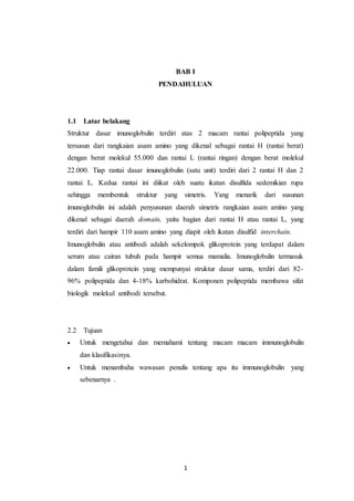 1
BAB I
PENDAHULUAN
1.1 Latar belakang
Struktur dasar imunoglobulin terdiri atas 2 macam rantai polipeptida yang
tersusun dari rangkaian asam amino yang dikenal sebagai rantai H (rantai berat)
dengan berat molekul 55.000 dan rantai L (rantai ringan) dengan berat molekul
22.000. Tiap rantai dasar imunoglobulin (satu unit) terdiri dari 2 rantai H dan 2
rantai L. Kedua rantai ini diikat oleh suatu ikatan disulfida sedemikian rupa
sehingga membentuk struktur yang simetris. Yang menarik dari susunan
imunoglobulin ini adalah penyusunan daerah simetris rangkaian asam amino yang
dikenal sebagai daerah domain, yaitu bagian dari rantai H atau rantai L, yang
terdiri dari hampir 110 asam amino yang diapit oleh ikatan disulfid interchain.
Imunoglobulin atau antibodi adalah sekelompok glikoprotein yang terdapat dalam
serum atau cairan tubuh pada hampir semua mamalia. Imunoglobulin termasuk
dalam famili glikoprotein yang mempunyai struktur dasar sama, terdiri dari 82-
96% polipeptida dan 4-18% karbohidrat. Komponen polipeptida membawa sifat
biologik molekul antibodi tersebut.
2.2 Tujuan
 Untuk mengetahui dan memahami tentang macam macam immunoglobulin
dan klasifikasinya.
 Untuk menambaha wawasan penulis tentang apa itu immunoglobulin yang
sebenarnya .
 