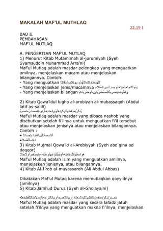 MAKALAH MAF'UL MUTHLAQ
22.19 |

BAB II
PEMBAHASAN
MAF‟UL MUTLAQ
A. PENGERTIAN MAF‟UL MUTLAQ
1) Menurut Kitab Mutamimah al-jurumiyah (Syeh
Syamsuddin Muhammad Arra‟ni)
Maf‟ul Mutlaq adalah masdar pelengkap yang menguatkan
amilnya, menjelaskan macam atau menjelaskan
bilangannya. Contoh:
- Yang menguatkan
- Yang menjelaskan jenis/macamnya
- Yang menjelaskan bilangan
2) Kitab Qowa‟idul lugho al-arobiyah al-mubassaqoh (Abdul
latif as-saidi)
Maf‟ul Mutlaq adalah masdar yang dibaca nashob yang
disebutkan setelah fi‟ilnya untuk menguatkan fi‟il tersebut
atau menjelaskan jenisnya atau menjelaskan bilangannya.
Contoh :
•
•
3) Kitab Mujmal Qowa‟id al-Arobiyyah (Syeh abd gina ad
daqqor)
Maf‟ul Mutlaq adalah isim yang menguatkan amilnya,
menjelaskan jenisnya, atau bilangannya.
4) Kitab Al-I‟rob al-muyassaroh (Ali Abdul Abbas)
Dikatakan Maf‟ul Mutaq karena memutlaqkan qoyyidnya
(amilnya)
5) Kitab Jami‟ud Durus (Syeh al-Gholayaini)
Maf‟ul Mutlaq adalah masdar yang secara lafadz jatuh
setelah fi‟ilnya yang menguatkan makna fi‟ilnya, menjelaskan

 