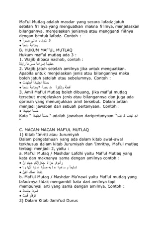 Maf’ul Mutlaq adalah masdar yang secara lafadz jatuh
setelah fi’ilnya yang menguatkan makna fi’ilnya, menjelaskan
bilangannya, menjelaskan jenisnya atau mengganti fiilnya
dengan bentuk lafadz. Contoh :
• ‫للا‬‫ك‬ُ ‫ت‬‫ق‬ ‫لم‬ ‫ج‬ ‫شجُئ‬ ُ
• ‫للا‬‫ك‬‫ل‬‫ىء‬‫ق‬ُ ‫للا‬‫ك‬‫ي‬ ‫ل‬ ‫م‬
B. HUKUM MAF’UL MUTLAQ
Hukum maf’ul mutlaq ada 3 :
1. Wajib dibaca nashob, contoh :
‫للا‬‫ه‬‫ل‬‫ه‬ً‫أم‬ ‫للا‬‫ك‬‫ل‬ ُ‫ه‬‫ى‬ ‫للا‬‫ك‬‫ل‬ ُ ُ‫إ‬ ‫للا‬‫ك‬‫ل‬‫همى‬
2. Wajib jatuh setelah amilnya jika untuk menguatkan.
Apabila untuk menjelaskan jenis atau bilangannya maka
boleh jatuh setelah atau sebelumnya. Contoh :
• ‫للا‬‫ق‬‫ُدًدجم‬ ‫للا‬‫ك‬ُ‫ُدًدلج‬ ‫للا‬‫ك‬‫ل‬ ‫ق‬ُ‫ا‬
• ‫للا‬‫ك‬‫ل‬‫ىء‬‫ق‬ُ ‫للا‬‫ك‬‫ي‬ ‫ل‬ ‫*م‬ ‫للا‬‫ك‬ُ‫اىج‬ ‫هلل‬ ‫للا‬‫ك‬ُ ّ‫ه‬‫ش‬‫م‬ ‫للا‬‫ه‬‫ل‬‫ه‬‫أِءل‬
3. Amil Maf’ul Mutlaq boleh dibuang, jika maf’ul mutlaq
tersebut menjelaskan jenis atau bilangannya dan juga ada
qorinah yang menunjukkan amil tersebut. Dalam artian
menjadi jawaban dari sebuah pertanyaan. Contoh :
• ‫للا‬‫ك‬ُ‫ُدًدلج‬ ‫للا‬‫ك‬‫ل‬ ‫ق‬ُ‫ا‬
Kata “ ‫للا‬‫ك‬ُ‫ُدًدلج‬ ‫للا‬‫ك‬‫ل‬ ‫ق‬ُ‫ا‬ “ adalah jawaban daripertanyaan “‫مف‬ ّ ‫ًدجم‬ ‫ُد‬
“
C. MACAM-MACAM MAF’UL MUTLAQ
1) Kitab ‘Imriti atau Jurumiyah
Dalam pengetahuan yang ada dalam kitab awal-awal
terkhusus dalam kitab Jurumiyah dan ‘Imrithy, Maf’ul mutlaq
terbagi menjadi 2, yaitu :
a. Maf’ul Mutaq / Mashdar Lafdhi yaitu Maf’ul Mutlaq yang
kata dan maknanya sama dengan amilnya contoh :
• ‫للا‬َ‫إف‬ ‫للا‬‫ق‬‫و‬ ‫دد‬ ‫هّو‬ ُُ‫دا‬ ‫للا‬‫ك‬‫و‬ُُ‫د‬ ‫مِم‬‫ق‬‫للاى‬‫ك‬ُ
• ‫ل‬ ‫م‬ ‫دل‬‫ل‬‫م‬‫أ‬ ُ‫م‬ ‫آى‬ ُ‫م‬‫ل‬‫ل‬ ‫مل‬ ‫ل‬ ُ‫لىم‬ ُ ‫م‬ ‫للا‬‫ك‬‫ل‬‫ًُلمى‬
• ‫للا‬‫ي‬‫ف‬ًََ‫أ‬ ‫س‬‫ق‬‫ل‬‫ى‬ ‫للا‬‫ك‬‫ل‬ ‫إًَل‬
b. Maf’ul Mutaq / Mashdar Ma’nawi yaitu Maf’ul mutlaq yang
lafadznya tidak mengambil kata dari amilnya tapi
mempunyai arti yang sama dengan amilnya. Contoh :
• ‫للا‬‫ه‬‫دلُم‬ ‫للا‬‫ك‬ُ‫ءمج‬‫ه‬
• ‫للا‬‫ه‬‫ىم‬‫ه‬ ‫للام‬‫ك‬‫ل‬ِ‫م‬
2) Dalam Kitab Jami’ud Durus
 