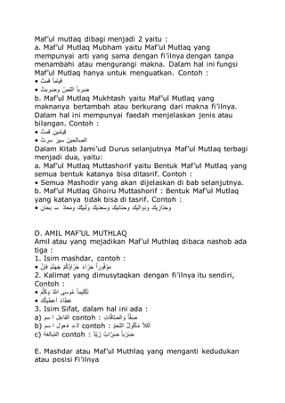 Maf’ul mutlaq dibagi menjadi 2 yaitu :
a. Maf’ul Mutlaq Mubham yaitu Maf’ul Mutlaq yang
mempunyai arti yang sama dengan fi’ilnya dengan tanpa
menambahi atau mengurangi makna. Dalam hal ini fungsi
Maf’ul Mutlaq hanya untuk menguatkan. Contoh :
• ‫للا‬‫ه‬‫ىم‬ ‫للا‬‫ك‬‫ل‬‫ملى‬
• ‫للا‬‫ه‬‫تم‬ ُ‫م‬ ‫للا‬‫ك‬‫لل‬ ُ ‫للا‬‫ك‬‫ل‬‫ت‬ ُ
b. Maf’ul Mutlaq Mukhtash yaitu Maf’ul Mutlaq yang
maknanya bertambah atau berkurang dari makna fi’ilnya.
Dalam hal ini mempunyai faedah menjelaskan jenis atau
bilangan. Contoh :
• ‫للا‬‫ه‬‫ىم‬ ‫للا‬َ‫مف‬‫ق‬‫ملى‬َ
• ‫للا‬‫ه‬‫م‬ ُ ‫للا‬‫ق‬ ‫ُم‬ ‫للا‬‫ق‬‫امف‬ ‫ل‬ ُ
Dalam Kitab Jami’ud Durus selanjutnya Maf’ul Mutlaq terbagi
menjadi dua, yaitu:
a. Maf’ul Mutlaq Muttashorif yaitu Bentuk Maf’ul Mutlaq yang
semua bentuk katanya bisa ditasrif. Contoh :
• Semua Mashodir yang akan dijelaskan di bab selanjutnya.
b. Maf’ul Mutlaq Ghoiru Muttashorif : Bentuk Maf’ul Mutlaq
yang katanya tidak bisa di tasrif. Contoh :
• ‫تالف‬ ُ ‫للا‬‫ق‬‫ر‬‫ءل‬‫ق‬‫مى‬ ‫للا‬‫ق‬‫س‬‫ك‬‫م‬‫ت‬‫ق‬ ‫م‬ ‫للا‬‫ق‬‫مس‬‫ق‬‫ج‬‫ء‬‫ق‬ُ‫م‬ ‫للا‬‫ق‬‫قمس‬ ‫قل‬ ‫ما‬ ‫للا‬‫ق‬‫مس‬ ُ ‫ق‬‫مجم‬ ‫مس‬ ‫ق‬ ُ‫ر‬‫ق‬‫ما‬
D. AMIL MAF’UL MUTHLAQ
Amil atau yang mejadikan Maf’ul Muthlaq dibaca nashob ada
tiga :
1. Isim mashdar, contoh :
• ‫للا‬َ‫ف‬ ِ ‫للا‬‫ق‬‫و‬َ ‫ق‬‫د‬‫ق‬‫د‬ ‫للا‬‫ي‬‫و‬‫ه‬ّ‫ه‬ ُ ‫ُق‬‫ق‬‫د‬ ‫للا‬‫ك‬‫و‬ُ ‫ُق‬‫ق‬‫د‬ ‫للا‬‫ك‬ُ ‫م‬‫ه‬ِ ‫ي‬‫م‬‫ق‬‫ى‬
2. Kalimat yang dimusytaqkan dengan fi’ilnya itu sendiri,
Contoh :
• ‫للا‬‫ق‬‫و‬َ‫ل‬‫ق‬ّ‫ق‬‫م‬ ‫للا‬‫ه‬ َ‫ُه‬ ‫م‬‫ق‬ُ‫م‬‫ه‬‫ى‬ ‫للا‬‫ك‬‫ل‬‫مى‬َ‫ل‬‫ي‬ّ‫ق‬ً
• ‫س‬‫ه‬ً‫م‬ ‫أ‬ ‫للا‬‫ك‬‫و‬‫ل‬ ‫ق‬
3. Isim Sifat, dalam hal ini ada :
a) ‫ُو‬ ُ ‫ل‬َ ‫تل‬ ُ contoh : ‫للا‬َ‫لم‬َِ‫ل‬َ ُ ‫ق‬‫م‬ ‫للا‬‫ك‬‫ل‬َ‫ت‬‫ق‬
b) ‫ُو‬ ُ ‫ءمل‬‫ت‬ ‫ى‬ ُ contoh : ‫للا‬‫ه‬‫و‬‫لا‬ ُ ‫للا‬‫ص‬‫ل‬‫م‬‫ه‬ّ ‫ق‬‫ى‬ ‫للا‬‫ك‬ُّ‫أ‬
c) ‫لي‬ ‫ل‬‫ق‬‫ت‬‫ه‬‫ى‬ ُ contoh : ‫للا‬‫ص‬‫ج‬‫ي‬‫م‬ ‫ُق‬ ‫للا‬‫ص‬‫ُص‬َ ‫ق‬ُ ‫للا‬‫ك‬‫ل‬‫ت‬ ‫ي‬ ‫ق‬ُ
E. Mashdar atau Maf’ul Muthlaq yang menganti kedudukan
atau posisi Fi’ilnya
 
