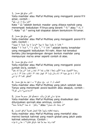 1. ‫للا‬‫ص‬ ‫ج‬ ‫ى‬ ‫للا‬‫ه‬‫ق‬َ‫ق‬‫م‬ ‫للا‬‫ق‬‫ق‬ ‫م‬‫ق‬‫ى‬ ‫ُألى‬
Yaitu mashdar atau Maf’ul Muthlaq yang mengganti posisi fi’il
amar, contoh :
"‫للا‬‫ك‬‫ل‬‫د‬‫ي‬‫ل‬‫ق‬‫ت‬ ، ‫ش‬ ُ ‫للا‬‫ق‬‫ل‬‫ي‬‫ل‬‫ق‬‫ت‬‫م‬ ‫للا‬َ ‫ش‬ ُ"
Kata “ ‫للا‬‫ك‬‫ل‬‫د‬‫ي‬‫ل‬‫ق‬‫ت‬ “adalah bentuk masdar yang dibaca nashob yang
menempati kedudukan fi’ilnya yang berarti “ ‫للا‬‫ق‬‫ل‬‫ي‬‫ل‬‫ق‬‫ت‬ “ atau “ ‫س‬ ً‫أ‬
“. Kata “ ‫دل‬‫ي‬‫ل‬‫ق‬‫ت‬ “ sering kali diapakai dalam bentukisim fiil amar.
2. ‫للا‬‫ص‬ ‫ج‬ ‫ى‬ ‫للا‬‫ه‬‫ق‬َ‫م‬ ‫للا‬‫ق‬‫ق‬ ‫ىم‬ ‫دا‬َ ُ
Yaitu mashdar atau Maf’ul Muthlaq yang mengganti posisi fi’il
nahi. Contoh :
"‫للا‬‫ك‬ُ‫إدًدلج‬ ‫ال‬ ‫للا‬‫ك‬ُُّ، ‫للا‬‫ك‬ُ‫ج‬ َ‫د‬ ‫ال‬ ‫للا‬‫ك‬‫ل‬‫م‬ ُ‫م‬‫ق‬ً* ‫للا‬‫ك‬ُ‫د‬‫ق‬‫ى‬ ‫ال‬ ‫للا‬‫ك‬‫دلي‬ ‫للا‬‫ك‬‫ل‬ً‫ّم‬‫ه‬ُ ‫ال‬ ‫للا‬‫ك‬‫ل‬‫ُّى‬ "
Kata “ ‫ال‬ ‫للا‬‫ك‬ُُّ “, “ ‫ال‬ ‫للاع‬‫ك‬‫دلي‬ “, “ ‫ال‬ ‫للا‬‫ك‬‫ل‬‫ُّى‬ “ adalah bentu kmashdar
yang mengganti kedudukan fiil nahi. Akan hal tersebut
berlaku jika bergandengan dengan bentuk mashdar yang
mempunyai ma’na amar seperti contoh di atas.
3. ‫للا‬‫ص‬ ‫ج‬ ‫ى‬ ‫للا‬‫ه‬‫ق‬َ‫م‬ ‫للا‬‫ق‬‫ق‬ ‫ىم‬ ‫للا‬َ‫لو‬ ‫ج‬ ُ
Yaitu mashdar atau Maf’ul Muthlaq yang mengganti posisi
jumlah Do’a, contoh :
"‫للا‬‫ك‬‫ل‬‫َم‬‫ق‬ُ ‫س‬ ‫للا‬‫ك‬‫ل‬‫م‬ ‫ق‬ ‫*م‬ ‫للا‬‫ك‬‫ل‬ُ‫ء‬‫ق‬ً ‫ف‬ ‫لًلئ‬ * ‫للا‬‫ك‬ُ‫ءج‬‫ه‬‫ت‬ ،‫و‬ ‫لهل‬ ‫للا‬‫ك‬‫ل‬َ‫ا‬‫ه‬ُ ‫ئمو‬َ‫ل‬ * ‫للا‬‫ك‬‫ل‬ ‫ج‬‫ق‬‫د‬ ‫للا‬َ‫لًتمخ‬ * ‫للا‬‫ك‬‫اىي‬
‫ي‬ ‫تلئ‬ ‫ل‬ * ‫للا‬‫ك‬‫ل‬‫رُت‬ ‫ّلرص‬ ‫ل‬ * ‫للا‬‫ك‬‫و‬‫شَل‬ ‫لىدىل‬ * ‫للا‬‫ك‬‫ل‬ُ‫ي‬ ‫ه‬‫ت‬ ‫ُف‬ُ ّ ‫ل‬ * ‫متي‬‫ًق‬ ‫ُق‬ ‫تل‬ ‫ل‬ * ‫للا‬‫ك‬‫ل‬‫ك‬‫ت‬‫ق‬ً
‫شا‬ ُ‫لم‬ * ‫للا‬‫ك‬‫ل‬ُّ‫ه‬ َ‫ك‬‫ت‬ًّ‫لى‬ "
4. ‫للا‬‫ص‬ ‫ج‬ ‫ى‬ ‫للا‬‫ه‬‫ق‬َ‫م‬ ‫للا‬‫ق‬‫ج‬‫تء‬ ‫تدلو‬ ً ُ ‫ُال‬ ‫للا‬‫ق‬‫ق‬ ‫ىم‬ ،‫مخ‬ ‫ًمت‬ ُ ‫أم‬ ‫ص‬‫ل‬‫د‬‫ًء‬ ُ
Yaitu mashdar atau Maf’ul Muthlaq yang jatuh setelah kata
Tanya yang menempati posisi taubikh atau ataajub, contoh :
"‫للا‬‫ك‬ُ‫أ‬ ‫ه‬‫د‬‫أ‬ ‫لم‬ ‫ا؟‬ ‫ءل‬‫ى‬ ُ"
5. ‫للا‬‫ه‬ ‫لج‬ ‫ق‬‫ى‬ ‫للا‬‫ص‬‫ي‬ ‫ىُىم‬ ‫للا‬‫ق‬ ّ ‫دل‬‫ه‬ ‫،ًُُءىل‬ ‫للا‬َ‫م‬َ ‫مج‬ ‫للا‬‫ه‬‫ُئف‬ َ ُ ‫لم‬ ‫لدل‬ ‫لى‬
Yaitu mashdar atau Maf’ul Muthlaq yang disebutkan dan
ditunjukkan qorinah atas amilnya, contoh :
"‫للا‬‫ك‬‫ل‬‫ىء‬‫ق‬ُ ‫للا‬‫ك‬‫ي‬ ‫ل‬ ‫*م‬ ‫للا‬‫ك‬ُ‫اىج‬ ‫هلل‬ ‫للا‬‫ك‬ُ ّ‫ه‬‫ش‬‫م‬ " atau "‫للا‬‫ق‬‫تالف‬‫ه‬ُ ‫للا‬َُ، ‫للا‬‫ق‬‫ر‬‫ءل‬‫ق‬‫مى‬ ‫للا‬َُ"
6. ‫للا‬‫ه‬ ‫ج‬ ‫ى‬ ُ ‫للا‬‫ه‬‫ق‬ ُ‫م‬ ُ ‫للا‬‫ك‬ُ‫م‬ ‫ًت‬ ‫للا‬ُ‫ل‬‫ق‬‫دى‬‫ه‬‫ى‬ ‫للا‬‫ه‬‫ل‬‫ق‬‫ل‬‫ت‬ ، ‫للا‬‫ك‬‫ل‬ ‫تمم‬‫ق‬ً‫م‬ ‫للا‬َ‫ل‬ً‫ت‬ ‫ءل‬ ‫للا‬َ‫ل‬ً‫ًمد‬ ‫م‬
Yaitu mashdar atau Maf’ul Muthlaq yang mentafsil atau
merinci bentuk kalimat yang masih global yang jatuh pada
kalimat sebelumnya. Contoh :
‫ل‬ ‫َم‬ ّ ‫م‬ ‫ءل‬ ً "ُ‫لم‬‫ج‬‫ه‬‫ش‬‫ق‬ِ ‫للا‬‫ق‬‫لق‬ ‫ق‬‫م‬ ُ، ‫ل‬‫ك‬‫ى‬ ِ ‫للا‬‫ك‬‫ل‬‫ك‬ ‫ق‬‫ى‬ ‫للا‬‫ه‬‫ج‬‫،تء‬ ‫ل‬‫ك‬‫ى‬‫مإ‬ ‫للا‬‫ك‬‫و‬ُ‫ج‬َِ"
 