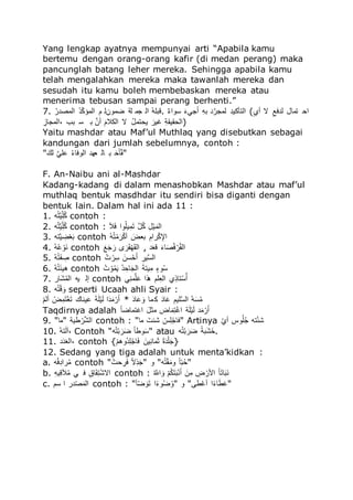 Yang lengkap ayatnya mempunyai arti “Apabila kamu
bertemu dengan orang-orang kafir (di medan perang) maka
pancunglah batang leher mereka. Sehingga apabila kamu
telah mengalahkan mereka maka tawanlah mereka dan
sesudah itu kamu boleh membebaskan mereka atau
menerima tebusan sampai perang berhenti.”
7. ‫للا‬‫ه‬ ‫ج‬ ‫ى‬ ُ ‫للا‬‫ه‬‫ج‬‫ك‬ّ ‫ى‬ ُ ‫و‬ ‫للا‬َ‫ُىمف‬ ‫لي‬ ‫دى‬ ُ ‫للا‬‫ه‬‫ل‬‫تل‬ . ‫للا‬‫ص‬‫و‬ُ‫ُم‬ ‫للا‬‫ق‬‫و‬‫دا‬‫ق‬‫أ‬ ‫للا‬َ‫ل‬‫ت‬ ‫ج‬َ ‫ىد‬ ‫للا‬َ‫ّمج‬ ً ُ (‫للا‬ُ ‫أ‬ ‫ال‬ ‫للا‬َ‫جِق‬ ‫ًىلل‬ ‫ُا‬
‫للا‬َُ‫ىدل‬ ُ، ‫تص‬ ُ ‫ت‬ ‫للا‬َ‫أف‬ ‫للا‬‫ق‬‫ُّو‬ ُ ‫ال‬ ‫للا‬‫ه‬‫ل‬‫ماًى‬ ‫للا‬‫ق‬ ‫م‬ ‫للا‬َ‫ي‬َ‫اَم‬ ُ)
Yaitu mashdar atau Maf’ul Muthlaq yang disebutkan sebagai
kandungan dari jumlah sebelumnya, contoh :
"‫للا‬‫ق‬‫س‬ ‫للا‬َ‫لا‬ ‫للا‬‫ه‬‫و‬‫مِل‬ ُ ‫ءدج‬ ‫ل‬ ‫ت‬ ‫للا‬‫ق‬‫للاا‬‫ك‬‫ل‬‫ك‬َ"
F. An-Naibu ani al-Mashdar
Kadang-kadang di dalam menashobkan Mashdar atau maf’ul
muthlaq bentuk masdhdar itu sendiri bisa diganti dengan
bentuk lain. Dalam hal ini ada 11 :
1. ‫ل‬‫ه‬ًَ‫م‬َ‫ك‬‫ل‬‫ه‬ّ contoh :
2. ‫ل‬‫ه‬ًَ‫م‬َ‫ك‬‫ل‬‫ه‬ّ contoh : ‫للا‬‫ق‬ُ‫ق‬ِ ُ‫م‬‫ه‬‫مل‬َ‫ى‬‫ق‬ً ‫للا‬َ‫ل‬‫ه‬ّ ‫للا‬َ‫ل‬‫ي‬‫م‬‫ق‬‫ى‬ ُ
3. ‫ًل‬َ‫م‬ َُ‫ي‬‫ء‬‫ق‬‫ت‬ contoh ‫للا‬‫ه‬‫ل‬‫ه‬ً‫ي‬‫ى‬‫ق‬ ‫ي‬ّ‫أ‬ ‫للا‬‫ق‬‫تءض‬ ‫للا‬َ‫ُو‬ ‫ي‬َّ ُ
4. ‫للا‬‫ه‬‫ل‬‫ه‬ ‫ي‬‫قم‬ contoh ‫للا‬‫ق‬‫ق‬‫ق‬‫د‬ ‫ق‬ ‫ا‬ ‫ق‬ ‫ق‬َ‫ي‬‫د‬‫ق‬َ ُ , ‫ج‬‫ق‬‫ء‬ ‫للا‬‫ق‬‫و‬‫ل‬‫ق‬ ‫ه‬ِ ‫ي‬ ‫ه‬َ ُ
5. ‫للا‬‫ه‬‫ل‬‫ه‬ً‫ق‬‫ت‬ َ contoh ‫للا‬‫ه‬‫م‬ ‫ي‬ َُ ‫للا‬‫ق‬‫ُف‬‫ي‬‫ا‬‫ق‬‫أ‬ ‫للا‬َ ‫م‬َُ ُ
6. ‫للا‬‫ه‬‫ل‬‫ه‬ً‫ق‬‫ئ‬‫َم‬ contoh ‫للا‬‫ه‬‫م‬ ‫ي‬‫م‬‫ه‬‫ى‬‫ق‬‫م‬ ‫للا‬‫ه‬‫ج‬ َ‫لا‬‫ق‬‫د‬ ُ ‫للا‬‫ق‬‫ي‬ً‫م‬َ‫ى‬ ‫للا‬ُ‫مو‬‫ه‬ُ
7. ‫قل‬‫ش‬‫ه‬‫ى‬ ُ ‫مل‬ ‫إ‬ contoh ‫ا‬َ ‫ى‬َ‫ل‬‫ق‬ ُ‫ر‬َ ‫لو‬َ‫ء‬ ُ َ‫ًلر‬‫ي‬ُ‫ه‬‫أ‬
8. ‫ل‬‫ه‬ً‫ي‬ ‫ق‬‫م‬ seperti Ucaah ahli Syair :
‫للا‬‫ي‬‫و‬ ‫أ‬ ‫للا‬‫ي‬‫ض‬َ‫ى‬‫ق‬ً‫ي‬‫ل‬‫ق‬ً ‫لس‬ ‫م‬‫ق‬ ‫للا‬‫ق‬‫ي‬‫ق‬‫ل‬‫ي‬‫م‬‫ق‬ ُ‫ق‬‫ج‬‫ق‬‫ى‬‫ي‬ ‫ق‬‫أ‬ * ‫للا‬‫ق‬‫ج‬‫ل‬‫ق‬ ‫ق‬‫م‬ ‫ىل‬ّ ‫للا‬‫ق‬‫ج‬‫ل‬‫ق‬ ‫لمو‬َُ ُ ‫للا‬َ‫ل‬‫ق‬ُ‫ه‬‫ى‬
Taqdirnya adalah ‫للا‬‫ك‬‫ل‬ُ‫ًىل‬ ُ ‫للا‬‫ق‬‫ل‬ ‫ى‬ ‫لض‬‫ق‬‫ى‬ًَ‫ي‬ ُ ‫ي‬‫ق‬‫ل‬‫ي‬‫م‬‫ق‬ ‫ج‬‫ق‬‫ى‬‫ي‬ ‫ق‬‫أ‬
9. "‫"ىل‬ ‫مي‬ ‫ي‬ َ‫ش‬ ُ contoh : "‫ىل‬ ‫للا‬‫ق‬‫شئم‬ ‫للا‬‫ي‬‫ي‬َ‫ل‬‫ي‬‫"ِلد‬ Artinya ‫للا‬‫ك‬ ‫أ‬ ‫مي‬‫ه‬‫ل‬‫ه‬‫د‬ ‫ًل‬‫ي‬‫ئ‬‫ش‬
10. ‫للا‬‫ه‬‫ل‬ً‫ق‬ ‫،آ‬ Contoh "‫ل‬‫ه‬ً‫ي‬‫ت‬ ‫ق‬ ‫ق‬ُ ‫للا‬‫ك‬‫ل‬ ‫م‬‫ق‬ُ" atau ‫ل‬‫ه‬ً‫ي‬‫ت‬ ‫ق‬ ‫ق‬ُ ‫للا‬‫ك‬‫قتي‬‫ش‬‫.ًق‬
11. ‫ج‬‫ق‬‫ج‬‫ق‬‫ء‬ ُ، contoh {‫للا‬‫ي‬‫و‬َ‫هم‬‫ج‬َ‫ل‬‫ي‬‫لد‬‫ق‬ِ ‫للا‬‫ق‬‫مف‬َ ‫ىل‬‫ق‬ ‫للا‬‫ك‬ُ‫ق‬‫ج‬‫ي‬‫ل‬‫ق‬‫}د‬
12. Sedang yang tiga adalah untuk menta’kidkan :
a. ‫ل‬‫ه‬َِ‫ُج‬ ‫ه‬‫ى‬ contoh "‫للا‬‫ه‬‫ام‬ َ ‫ق‬ِ ‫للا‬‫ك‬‫ال‬َ‫ر‬‫ق‬‫"د‬ ‫م‬ "‫ل‬‫ه‬ً‫ي‬َ‫ق‬‫مى‬ ‫للا‬‫ك‬‫ل‬‫ك‬‫ت‬‫ه‬‫ا‬"
b. ‫للا‬َ‫ل‬‫م‬َ ‫ق‬ُ‫ه‬‫ى‬ ‫ا‬ ِ ‫للا‬َ‫لق‬‫ق‬ًََ‫ي‬‫ش‬‫ُال‬ contoh : ‫للا‬‫ه‬ َ‫ُه‬ ‫ق‬‫م‬ ‫للا‬‫ي‬‫و‬‫ه‬ّ‫ق‬ً‫ق‬‫ت‬‫ي‬ ‫ق‬‫أ‬ ‫للا‬‫ق‬‫ف‬َ‫ى‬ ‫للا‬َ‫ض‬ ‫ي‬ ‫ُأل‬ ‫للا‬‫ك‬‫ل‬‫ق‬ً‫ل‬‫ق‬‫ت‬‫ق‬
c. ‫ُو‬ ُ ‫ج‬‫ي‬ ‫ق‬‫ى‬ ُ contoh : " ‫ك‬ُ ‫ق‬‫م‬‫ق‬ً ُ‫ك‬‫و‬‫م‬‫ه‬ُ‫ه‬‫"م‬ ‫م‬ "‫م‬ ‫ي‬ ‫أ‬ ُ‫ك‬‫و‬‫ل‬‫ق‬ ‫ق‬ "
 
