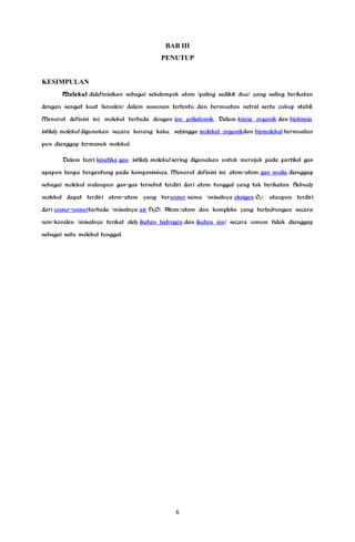 BAB III
PENUTUP
KESIMPULAN
Molekul didefinisikan sebagai sekelompok atom (paling sedikit dua) yang saling berikatan
dengan sangat kuat (kovalen) dalam susunan tertentu dan bermuatan netral serta cukup stabil.
Menurut definisi ini, molekul berbeda dengan ion poliatomik. Dalam kimia organik dan biokimia,
istilah molekul digunakan secara kurang kaku, sehingga molekul organikdan biomolekul bermuatan
pun dianggap termasuk molekul.
Dalam teori kinetika gas, istilah molekul sering digunakan untuk merujuk pada partikel gas
apapun tanpa bergantung pada komposisinya. Menurut definisi ini, atom-atom gas mulia dianggap
sebagai molekul walaupun gas-gas tersebut terdiri dari atom tunggal yang tak berikatan. Sebuah
molekul dapat terdiri atom-atom yang berunsur sama (misalnya oksigen O2), ataupun terdiri
dari unsur-unsurberbeda (misalnya air H2O). Atom-atom dan kompleks yang berhubungan secara
non-kovalen (misalnya terikat oleh ikatan hidrogen dan ikatan ion) secara umum tidak dianggap
sebagai satu molekul tunggal.
6
 