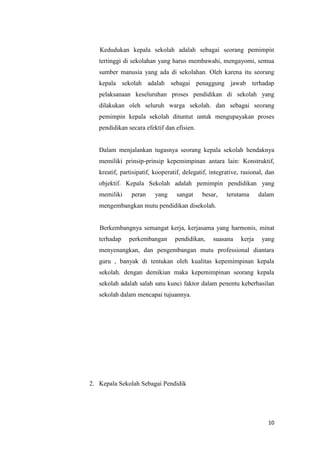 10
Kedudukan kepala sekolah adalah sebagai seorang pemimpin
tertinggi di sekolahan yang harus membawahi, mengayomi, semua
sumber manusia yang ada di sekolahan. Oleh karena itu seorang
kepala sekolah adalah sebagai penaggung jawab terhadap
pelaksanaan keseluruhan proses pendidikan di sekolah yang
dilakukan oleh seluruh warga sekolah. dan sebagai seorang
pemimpin kepala sekolah dituntut untuk mengupayakan proses
pendidikan secara efektif dan efisien.
Dalam menjalankan tugasnya seorang kepala sekolah hendaknya
memiliki prinsip-prinsip kepemimpinan antara lain: Konstruktif,
kreatif, partisipatif, kooperatif, delegatif, integrative, rasional, dan
objektif. Kepala Sekolah adalah pemimpin pendidikan yang
memiliki peran yang sangat besar, terutama dalam
mengembangkan mutu pendidikan disekolah.
Berkembangnya semangat kerja, kerjasama yang harmonis, minat
terhadap perkembangan pendidikan, suasana kerja yang
menyenangkan, dan pengembangan mutu professional diantara
guru , banyak di tentukan oleh kualitas kepemimpinan kepala
sekolah. dengan demikian maka kepemimpinan seorang kepala
sekolah adalah salah satu kunci faktor dalam penentu keberhasilan
sekolah dalam mencapai tujuannya.
2. Kepala Sekolah Sebagai Pendidik
 