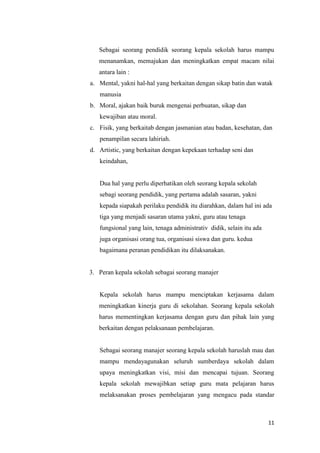 11
Sebagai seorang pendidik seorang kepala sekolah harus mampu
menanamkan, memajukan dan meningkatkan empat macam nilai
antara lain :
a. Mental, yakni hal-hal yang berkaitan dengan sikap batin dan watak
manusia
b. Moral, ajakan baik buruk mengenai perbuatan, sikap dan
kewajiban atau moral.
c. Fisik, yang berkaitab dengan jasmanian atau badan, kesehatan, dan
penampilan secara lahiriah.
d. Artistic, yang berkaitan dengan kepekaan terhadap seni dan
keindahan,
Dua hal yang perlu diperhatikan oleh seorang kepala sekolah
sebagi seorang pendidik, yang pertama adalah sasaran, yakni
kepada siapakah perilaku pendidik itu diarahkan, dalam hal ini ada
tiga yang menjadi sasaran utama yakni, guru atau tenaga
fungsional yang lain, tenaga administrativ didik, selain itu ada
juga organisasi orang tua, organisasi siswa dan guru. kedua
bagaimana peranan pendidikan itu dilaksanakan.
3. Peran kepala sekolah sebagai seorang manajer
Kepala sekolah harus mampu menciptakan kerjasama dalam
meningkatkan kinerja guru di sekolahan. Seorang kepala sekolah
harus mementingkan kerjasama dengan guru dan pihak lain yang
berkaitan dengan pelaksanaan pembelajaran.
Sebagai seorang manajer seorang kepala sekolah haruslah mau dan
mampu mendayagunakan seluruh sumberdaya sekolah dalam
upaya meningkatkan visi, misi dan mencapai tujuan. Seorang
kepala sekolah mewajibkan setiap guru mata pelajaran harus
melaksanakan proses pembelajaran yang mengacu pada standar
 