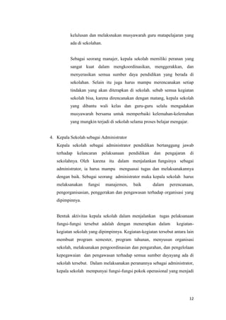 12
kelulusan dan melaksnakan musyawarah guru matapelajaran yang
ada di sekolahan.
Sebagai seorang manajer, kepala sekolah memiliki peranan yang
sangat kuat dalam mengkoordinasikan, menggerakkan, dan
menyerasikan semua sumber daya pendidikan yang berada di
sekolahan. Selain itu juga harus mampu merencanakan setiap
tindakan yang akan diterapkan di sekolah. sebab semua kegiatan
sekolah bisa, karena direncanakan dengan matang, kepala sekolah
yang dibantu wali kelas dan guru-guru selalu mengadakan
musyawarah bersama untuk memperbaiki kelemahan-kelemahan
yang mungkin terjadi di sekolah selama proses belajar mengajar.
4. Kepala Sekolah sebagai Administrator
Kepala sekolah sebagai administrator pendidikan bertanggung jawab
terhadap kelancaran pelaksanaan pendidikan dan pengajaran di
sekolahnya. Oleh karena itu dalam menjalankan fungsinya sebagai
administrator, ia harus mampu menguasai tugas dan melaksanakannya
dengan baik. Sebagai seorang administrator maka kepala sekolah harus
melaksanakan fungsi manajemen, baik dalam perencanaan,
pengorganisasian, penggerakan dan pengawasan terhadap organisasi yang
dipimpinnya.
Bentuk aktivitas kepala sekolah dalam menjalankan tugas pelaksanaan
fungsi-fungsi tersebut adalah dengan menerapkan dalam kegiatan-
kegiatan sekolah yang dipimpinnya. Kegiatan-kegiatan tersebut antara lain
membuat program semester, program tahunan, menyusun organisasi
sekolah, melaksanakan pengoordinasian dan pengarahan, dan pengelolaan
kepegawaian dan pengawasan terhadap semua sumber dayayang ada di
sekolah tersebut. Dalam melaksanakan peranannya sebagai administrator,
kepala sekolah mempunyai fungsi-fungsi pokok operasional yang menjadi
 