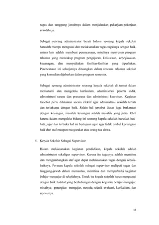13
tugas dan tanggung jawabnya dalam menjalankan pekerjaan-pekerjaan
sekolahnya.
Sebagai seorang administrator berati bahwa seorang kepala sekolah
haruslah mampu mengusai dan melaksanakan tugas-tugasnya dengan baik.
antara lain adalah membuat perencanaan, misalnya menyusun program
tahunan yang mencakup program pengajaran, kesiswaan, kepegawaian,
keuanagan, dan menyediakan fasilitas-fasilitas yang diperlukan.
Perencanaan ini selanjutnya dituangkan dalam rencana tahunan sekolah
yang kemudian dijabarkan dalam program semester.
Sebagai seorang administrator seorang kepala sekolah di tuntut dalam
memahami dan mengelola kurikulum, adaministrasi peserta didik,
administrasi sarana dan prasarana dan administrasi kearsipan. Kegiatan
tersebut perlu dilakukan secara efektif agar administrasi sekolah tertata
dan terlaksana dengan baik. Selain hal tersebut diatas juga berkenaan
dengan keuangan, masalah keuangan adalah masalah yang peka. Oleh
karena dalam mengelola bidang ini seorang kepala sekolah haruslah hati-
hati, jujur dan terbuka hal ini bertujuan agar agar tidak timbul kecurigaan
baik dari staf maupun masyarakat atau orang tua siswa.
5. Kepala Sekolah Sebagai Supervisor
Dalam melaksanakan kegiatan pendidikan, kepala sekolah adalah
administrator sekaligus supervisor. Karena itu tugasnya adalah membina
dan mengembangkan staf agar dapat melaksanakan tugas dengan sebaik-
baiknya. Peranan kepala sekolah sebagai supervisor meliputi tugas dan
tanggung-jawab dalam memantau, membina dan memperbaiki kegiatan
belajar-mengajar di sekolahnya. Untuk itu kepala sekolah harus menguasai
dengan baik hal-hal yang berhubungan dengan kegiatan belajar-mengajar,
misalnya perangkat mengajar, metode, teknik evaluasi, kurikulum, dan
sejenisnya.
 