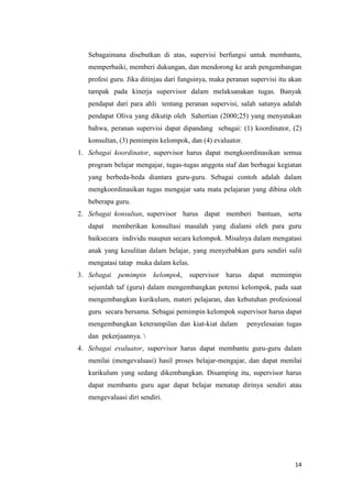 14
Sebagaimana disebutkan di atas, supervisi berfungsi untuk membantu,
memperbaiki, memberi dukungan, dan mendorong ke arah pengembangan
profesi guru. Jika ditinjau dari fungsinya, maka peranan supervisi itu akan
tampak pada kinerja supervisor dalam melaksanakan tugas. Banyak
pendapat dari para ahli tentang peranan supervisi, salah satunya adalah
pendapat Oliva yang dikutip oleh Sahertian (2000;25) yang menyatakan
bahwa, peranan supervisi dapat dipandang sebagai: (1) koordinator, (2)
konsultan, (3) pemimpin kelompok, dan (4) evaluator.
1. Sebagai koordinator, supervisor harus dapat mengkoordinasikan semua
program belajar mengajar, tugas-tugas anggota staf dan berbagai kegiatan
yang berbeda-beda diantara guru-guru. Sebagai contoh adalah dalam
mengkoordinasikan tugas mengajar satu mata pelajaran yang dibina oleh
beberapa guru.
2. Sebagai konsultan, supervisor harus dapat memberi bantuan, serta
dapat memberikan konsultasi masalah yang dialami oleh para guru
baiksecara individu maupun secara kelompok. Misalnya dalam mengatasi
anak yang kesulitan dalam belajar, yang menyebabkan guru sendiri sulit
mengatasi tatap muka dalam kelas.
3. Sebagai pemimpin kelompok, supervisor harus dapat memimpin
sejumlah taf (guru) dalam mengembangkan potensi kelompok, pada saat
mengembangkan kurikulum, materi pelajaran, dan kebutuhan profesional
guru secara bersama. Sebagai pemimpin kelompok supervisor harus dapat
mengembangkan keterampilan dan kiat-kiat dalam penyelesaian tugas
dan pekerjaannya. 
4. Sebagai evaluator, supervisor harus dapat membantu guru-guru dalam
menilai (mengevaluasi) hasil proses belajar-mengajar, dan dapat menilai
kurikulum yang sedang dikembangkan. Disamping itu, supervisor harus
dapat membantu guru agar dapat belajar menatap dirinya sendiri atau
mengevaluasi diri sendiri.
 