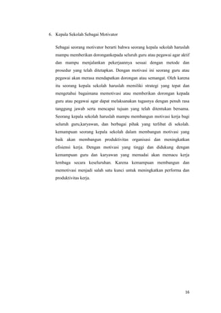 16
6. Kepala Sekolah Sebagai Motivator
Sebagai seorang motivator berarti bahwa seorang kepala sekolah haruslah
mampu memberikan dorongankepada seluruh guru atau pegawai agar aktif
dan mampu menjalankan pekerjaannya sesuai dengan metode dan
prosedur yang telah ditetapkan. Dengan motivasi ini seorang guru atau
pegawai akan merasa mendapatkan dorongan atau semangat. Oleh karena
itu seorang kepala sekolah haruslah memiliki strategi yang tepat dan
mengetahui bagaimana memotivasi atau memberikan dorongan kepada
guru atau pegawai agar dapat melaksanakan tugasnya dengan penuh rasa
tanggung jawab serta mencapai tujuan yang telah ditentukan bersama.
Seorang kepala sekolah haruslah mampu membangun motivasi kerja bagi
seluruh guru,karyawan, dan berbagai pihak yang terlibat di sekolah.
kemampuan seorang kepala sekolah dalam membangun motivasi yang
baik akan membangun produktivitas organisasi dan meningkatkan
efisiensi kerja. Dengan motivasi yang tinggi dan didukung dengan
kemampuan guru dan karyawan yang memadai akan memacu kerja
lembaga secara keseluruhan. Karena kemampuan membangun dan
memotivasi menjadi salah satu kunci untuk meningkatkan performa dan
produktivitas kerja.
 