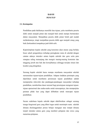 17
BAB III
PENUTUP
3.1. Kesimpulan
Pendidikan pada hakikatnya memiliki dua tujuan, yaitu membantu peserta
didik untuk menjadi pintar dan menjadi baik untuk mampu berinteraksi
dalam masyarakat. Menjadikan peserta didik pintar boleh jadi mudah
melakukannya, tetapi menjadikan peserta didik agar menjadi orang yang
baik (berkarakter) tampaknya jauh lebih sulit.
Kepemimpinan kepala sekolah yang konsisten akan aturan yang berlaku
besar sekali pengaruhnya terhadap peningkatan mutu di sekolah dengan
catatan adanya interaksi antara kepala sekolah dan guru serta para
orangtua saling menunjang dan mengisi masing-masing konsisten dan
tanggung jawab atas hak dan kewajibannya sehingga tercipta situasi dan
kondisi yang diinginkan.
Seorang kepala sekolah harus mampu membantu masyarakat sekolah
merumuskan tujuan-tujuan pendidikan. Adapun tindakan pemimpin yang
diperlukan untuk membantu perumusan tujuan pendidikan adalah
memperjelas nilai-nilai dan pandangan-pandangan masyarakat terhadap
pendidikan, memberikan dasar rasional bagi persetujuan mengenai tujuan-
tujuan operasional dan usaha-usaha untuk mencapainya, dan memperjelas
peranan pihak luar yang dapat dilibatkan untuk mencapai tujuan
pendidikan.
Secara sederhana kepala sekolah dapat didefinisikan sebagai seorang
tenaga fungsional guru yang diberi tugas untuk memimpin suatu sekolah
dimana diselenggarakan proses belajar mengajar atau tempat dimana
terjadi interaksi antara guru yang memberi pelajaran dan siswa yang
menerima pelajaran.
 
