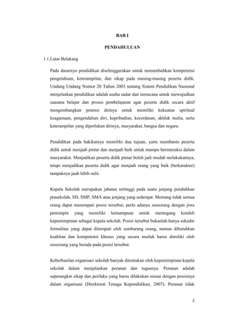 2
BAB I
PENDAHULUAN
1.1.Latar Belakang
Pada dasarnya pendidikan diselenggarakan untuk menumbuhkan kompetensi
pengetahuan, keterampilan, dan sikap pada masing-masing peserta didik.
Undang Undang Nomor 20 Tahun 2003 tentang Sistem Pendidikan Nasional
menjelaskan pendidikan adalah usaha sadar dan terencana untuk mewujudkan
suasana belajar dan proses pembelajaran agar peserta didik secara aktif
mengembangkan potensi dirinya untuk memiliki kekuatan spiritual
keagamaan, pengendalian diri, kepribadian, kecerdasan, akhlak mulia, serta
keterampilan yang diperlukan dirinya, masyarakat, bangsa dan negara.
Pendidikan pada hakikatnya memiliki dua tujuan, yaitu membantu peserta
didik untuk menjadi pintar dan menjadi baik untuk mampu berinteraksi dalam
masyarakat. Menjadikan peserta didik pintar boleh jadi mudah melakukannya,
tetapi menjadikan peserta didik agar menjadi orang yang baik (berkarakter)
tampaknya jauh lebih sulit.
Kepala Sekolah merupakan jabatan tertinggi pada suatu jenjang pendidikan
prasekolah, SD, SMP, SMA atau jenjang yang sederajat. Memang tidak semua
orang dapat menempati posisi tersebut, perlu adanya seseorang dengan jiwa
pemimpin yang memiliki kemampuan untuk memegang kendali
kepemimpinan sebagai kepala sekolah. Posisi tersebut bukanlah hanya sekedar
formalitas yang dapat ditempati oleh sembarang orang, namun dibutuhkan
keahlian dan kompetensi khusus yang secara mutlak harus dimiliki oleh
seseorang yang berada pada posisi tersebut.
Keberhasilan organisasi sekolah banyak ditentukan oleh kepemimpinan kepala
sekolah dalam menjalankan peranan dan tugasnya. Peranan adalah
seperangkat sikap dan perilaku yang harus dilakukan sesuai dengan posisinya
dalam organisasi (Direktorat Tenaga Kependidikan, 2007). Peranan tidak
 