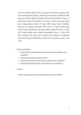 3
hanya menunjukkan tugas dan hak, tapi juga mencerminkan tanggung jawab
dan wewenang dalam organisasi. Berbicara peranan kepala sekolah tentu tidak
lepas dari Peraturan Menteri Pendidikan Nasional (Permendiknas) Nomor 13
Tahun 2007, dimana Permendiknas ini berada di bawah dua payung hukum
yaitu Undang-Undang Nomor 20 Tahun 2003 tentang Sistem Pendidikan
Nasional dan Peraturan Pemerintah (PP) Nomor 19 Tahun 2005 tentang
Standar Nasional Pendidikan yang telah dirubah menjadi PP Nomor 32 Tahun
2013. Kepala sekolah sesuai dengan Permendiknas Nomor 13 Tahun 2007
harus memenuhi dua aspek, yaitu kualifikasi dan kompetensi. Kompetensi
terdiri dari kompetensi kepribadian, manajerial, kewirausahaan, supervisi, dan
sosial.
1.2.Rumusan Masalah
1. Jelaskan peran kepemimpinan kepala sekolah dalam peningkatan mutu
pendidikan ?
2. Apa tugas kepemimpinan kepala sekolah ?
3. Jelaskan peran kepala sekolah dalam peningkatan mutu pendidikan ?
4. Jelaskan beberapa peran kepala sekolah dalam mutu pendidikan ?
1.3.Tujuan
Untuk mengetahui peran-peran Kepala Sekolah di dunia Pendidikan.
 
