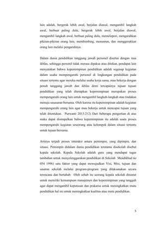 5
lain adalah, bergerak lebih awal, berjalan diawal, mengambil langkah
awal, berbuat paling dulu, bergerak lebih awal, berjalan diawal,
mengambil langkah awal, berbuat paling dulu, memelopori, mengarahkan
pikiran-pikiran orang lain, membimbing, menuntun, dan menggerakkan
orang lain melalui pengaruhnya.
Dalam dunia pendidikan tanggung jawab personel disertai dengan rasa
ikhlas, sehingga personil tidak merasa dipaksa atau ditekan, pendapat lain
menyatakan bahwa kepemimpinan pendidikan adalah segenap kegiatan
dalam usaha mempengaruhi personel di lingkungan pendidikan pada
situasi tertentu agar mereka melalui usaha kerja sama, mau bekerja dengan
penuh tanggung jawab dan ikhlas demi tercapainya tujuan tujuan
pendidikan yang telah ditetapkan kepemimpinan merupakan proses
mempengaruhi orang lain untuk mengambil langkah-langkah atau tindakan
menuju sasasaran bersama. Oleh karena itu kepemimpinan adalah kegiatan
mempengaruhi orang lain agar mau bekerja untuk mencapai tujuan yang
telah ditentukan. Purwanti 2013:212) Dari beberapa pengertian di atas
maka dapat disimpulkan bahwa kepemimpinan itu adalah suatu proses
mempengaruhi kegiatan seseorang atau kelompok dalam situasi tertentu
untuk tujuan bersama.
Artinya terjadi proses interaksi antara pemimpin, yang dipimpin, dan
situasi. Pemimpin didalam dunia pendidikan terutama disekolah disebut
kepala sekolah. Kepala Sekolah adalah guru yang mendapat tugas
tambahan untuk menyelenggarakan pendidikan di Sekolah Mendikbud no
054 1996) satu faktor yang dapat mewujudkan Visi, Misi, tujuan dan
sasaran sekolah melalui program-program yang dilaksanakan secara
terencana dan bertahab. Oleh sebab itu seorang kepala sekolah dituntut
untuk memiliki kemampuan manajemen dan kepemimpinan yang tangguh
agar dapat mengambil keputusan dan prakarsa untuk meningkatkan mutu
pendidikan hal ini untuk meningkatkan kualitas atau mutu pendidikan.
 