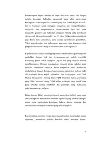 6
Pemberdayaan kepala sekolah ini dapat dilakukan antara lain dengan
melalui kebijakan- kebijakan pemerintah yang lebih memberikan
kesempatan, kewenangan serta otonomi yang luas kepada kepala sekolah,
hal ini bertujuan untuk menggali, mengelola, dan mengembangkan,
mengelola, dan mengembangkan sumber-sumber daya lain, serta
mengambil prakarsa dan kebijakan-kebijakan penting yang diperlukan
oleh sekolah. Dengan lahirnya UU No. 32 tahun 2004 membawa implikasi
juga dalam dunia pendidikan, yaitu adanya desentralisasi pendidikan,
Yakni pendelegasian atau pelimpahan wewenang atau kekuasaan dari
pimpinan atau atasan ketingkat bawahan dalam suatu organisasi.
Kepala sekolah sebagai seorang pimpinan di sekolah akan dapat mengelola
pendidikan dengan baik dan bertanggungjawab apabila memiliki
wewenang penuh untuk mengurus segala hal yang menjadi urusan
rumahtangganya. Dengan mendapatkan otonomi kepala sekolah akan
berusaha semaksimal mungkin dalam ningkatkan mutu pendidikan
disekolahnya. Dengan demikian, kepemimpinan seharusnya melekat pada
diri pemimpin dalam wujud kepribadian dan kesanggupan atau Total
Quality Management penting dalam TQM. Dikatakan bahwa, pemimpin
yang efektif menurut konsep TQM adalah pemimpin yang sensitif atau
peka terhadap adanya perubahan dan pemimpin yang melakukan
pekerjaannya secara terfokus.
Dalam konsep TQM, memimpin berarti menentukan hal-hal yang tepat
untuk dikerjakan, menciptakan dinamika organisasi yang dikehendaki agar
semua orang memberikan komitmen, bekerja dengan semangat dan
antusias untuk mewujudkan hal-hal yang telah ditetapkan.
Kepemimpinan meliputi proses mempengaruhi dalam menentukan tujuan
organisasi, memotivasi perilaku bawahan untuk mencapai tujuan,
 