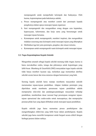 7
mempengaruhi untuk memperbaiki kelompok dan budayanya. Oleh
karena, kepemimpinan pada hakekatnya adalah,
a. Proses mempengaruhi atau memberi contoh dari pemimpin kepada
pengikutnya dalam upaya mencapai tujuan organisasi.
b. Seni mempengaruhi dan mengarahkan orang dengan cara kepatuhan,
kepercayaan, kehormatan, dan kerja sama yang bersemangat untuk
mencapai tujuan bersama;
c. Kemampuan untuk mempengaruhi, memberi inspirasi, dan mengarahkan
tindakan seseorang atau kelompok untuk mencapai tujuan yang diharapkan
d. Melibatkan tiga hal yaitu pemimpin, pengikut, dan situasi tertentu;
e. Kemampuan untuk mempengaruhi suatu kelompok untuk mencapai tujuan
2.2. Tugas Kepemimpinan Kepala Sekolah
Mengemban amanah sebagai kepala sekolah memang tidak ringan, karena ia
harus mewakafkan waktu, tenaga dan pikirannya untuk kepentingan yang
lebih besar. Blumberg & Greenfield (2002) menyatakan tugas kepala sekolah
tidak hanya memberi layanan saja, melainkan juga memastikan aktifitas
sekolah secara lancar dan terus-menerus dengan harmonisasi yang baik.
Seorang kepala sekolah harus mampu membantu masyarakat sekolah
merumuskan tujuan-tujuan pendidikan. Adapun tindakan pemimpin yang
diperlukan untuk membantu perumusan tujuan pendidikan adalah
memperjelas nilai-nilai dan pandangan-pandangan masyarakat terhadap
pendidikan, memberikan dasar rasional bagi persetujuan mengenai tujuan-
tujuan operasional dan usaha-usaha untuk mencapainya, dan memperjelas
peranan pihak luar yang dapat dilibatkan untuk mencapai tujuan pendidikan.
Kepala sekolah juga harus memantau proses pembelajaran dan
mengembangkan efektivitas yang lebih besar dalam pembelajaran. Kepala
sekolah juga harus memiliki kompetensi untuk bergaul secara efektif dengan
berbagai potensi dalam stafnya.
 
