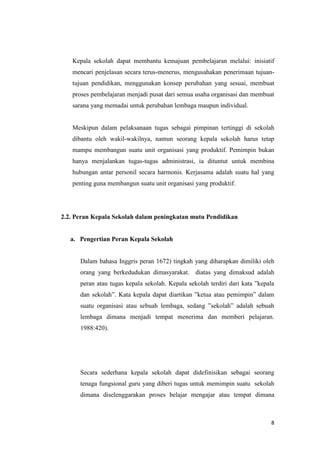 8
Kepala sekolah dapat membantu kemajuan pembelajaran melalui: inisiatif
mencari penjelasan secara terus-menerus, mengusahakan penerimaan tujuan-
tujuan pendidikan, menggunakan konsep perubahan yang sesuai, membuat
proses pembelajaran menjadi pusat dari semua usaha organisasi dan membuat
sarana yang memadai untuk perubahan lembaga maupun individual.
Meskipun dalam pelaksanaan tugas sebagai pimpinan tertinggi di sekolah
dibantu oleh wakil-wakilnya, namun seorang kepala sekolah harus tetap
mampu membangun suatu unit organisasi yang produktif. Pemimpin bukan
hanya menjalankan tugas-tugas administrasi, ia dituntut untuk membina
hubungan antar personil secara harmonis. Kerjasama adalah suatu hal yang
penting guna membangun suatu unit organisasi yang produktif.
2.2. Peran Kepala Sekolah dalam peningkatan mutu Pendidikan
a. Pengertian Peran Kepala Sekolah
Dalam bahasa Inggris peran 1672) tingkah yang diharapkan dimiliki oleh
orang yang berkedudukan dimasyarakat. diatas yang dimaksud adalah
peran atau tugas kepala sekolah. Kepala sekolah terdiri dari kata ”kepala
dan sekolah”. Kata kepala dapat diartikan ”ketua atau pemimpin” dalam
suatu organisasi atau sebuah lembaga, sedang ”sekolah” adalah sebuah
lembaga dimana menjadi tempat menerima dan memberi pelajaran.
1988:420).
Secara sederhana kepala sekolah dapat didefinisikan sebagai seorang
tenaga fungsional guru yang diberi tugas untuk memimpin suatu sekolah
dimana diselenggarakan proses belajar mengajar atau tempat dimana
 