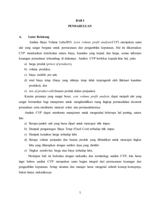 1
BAB I
PENDAHULUAN
A. Latar Belakang
Analisis Biaya Volume Laba/BVL (cost volume profit analysis/CVP) merupakan suatu
alat yang sangat berguna untuk perencanaan dan pengambilan keputusan. Hal ini dikarenakan
CVP menekankan keterkaitan antara biaya, kuantitas yang terjual, dan harga, semua informasi
keuangan perusahaan terkandung di dalamnya. Analisis CVP berfokus kepada lima hal, yaitu:
a) harga produk (prices of products),
b) volume produksi,
c) biaya variable per unit,
d) total biaya tetap (biaya yang sifatnya tetap tidak terpengaruh oleh fluktuasi kuantitas
produksi), dan
e) mix of product sold (bauran produk dalam penjualan).
Karena perannya yang sangat besar, cost volume profit analysis dapat menjadi alat yang
sangat bermanfaat bagi manajemen untuk mengidentifikasi ruang lingkup permasalahan ekonomi
perusahaan serta membantu mencari solusi atas permasalahannya.
Analisis CVP dapat membantu manajemen untuk mengetahui beberapa hal penting, antara
lain:
a) Berapa jumlah unit yang harus dijual untuk mencapai titik impas
b) Dampak pengurangan Biaya Tetap (Fixed Cost) terhadap titik impas
c) Dampak kenaikan harga terhadap laba
d) Berapa volume penjualan dan bauran produk yang dibutuhkan untuk mencapai tingkat
laba yang diharapkan dengan sumber daya yang dimiliki
e) Tingkat sensitivitas harga atau biaya terhadap laba.
Meskipun bab ini berkaitan dengan mekanika dan terminology analisis CVP, kita harus
ingat bahwa analisis CVP merupakan suatu bagian integral dari perencanaan keuangan dan
pengambilan keputusan. Setiap akuntan dan manajer harus mengenal seluruh konsep-konsepnya,
bukan hanya mekanikanya.
 