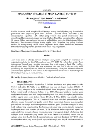 ARTIKEL
KOMITMEN: Jurnal Ilmiah Manajemen, Vol. 1 No. 2, Oktober 2020 40
MANAJEMEN STRATEGI DI MASA PANDEMI COVID-19
Herbert Siregar1
, Agus Rahayu2
, Lili Adi Wibowo3
123
Universitas Pendidikan Indonesia
Email: herbert@upi.edu
Abstrak
Esai ini bertujuan untuk mengklasifikasi berbagai strategi dan kebijakan yang diambil oleh
perusahaan atau organisasi pada masa pandemi Covid-19 tahun 2019-2020. Kami
mengumpulkan sejumlah 34 artikel yang berasal dari jurnal internasional dan
mengelompokkannya sesuai dengan isu yang dihadapi. Klasifikasi yang dihasilkan sebanyak
20 bidang. Bidang yang paling sering muncul adalah bidang marketing diikuti dengan bidang
hospitality, dan seterusnya hingga bidang supply chain. Simpulan yang paling dominan
muncul di masing-masing artikel adalah organisasi harus berani melakukan perubahan
terhadap strategi yang mereka gunakan dalam waktu yang sangat cepat.
Kata Kunci: Manajemen Strategi, Pandemi Covid-19, Klasifikasi.
Abstract
This essay aims to classify various strategies and policies adopted by companies or
organizations during the Covid-19 pandemic year 2019-2020. We collected 34 articles from
international journals and classified them according to the issues at hand. The resulting
classifications were 20 fields. The most frequently emerging field is the marketing field
followed by the hospitality sector, and so on up to the supply chain field. The most dominant
conclusion that appears in each article is that organizations must dare to make changes to
the strategies they use in a very fast time.
Keywords: Strategy Management, Covid-19 Pandemic, Classification.
A. PENDAHULUAN
Dengan ditemukannya coronavirus 2 sindrom pernapasan akut yang parah (SARS-
CoV-2) pada akhir 2019 (Zhu et al., 2020) dan baru-baru ini dengan pandemi COVID-19
(CSSE, 2020), masyarakat dan ekonomi di seluruh dunia mengalami kejutan eksogen yang
belum pernah terjadi sebelumnya (Sohrabi et al., 2020). Meskipun terjadinya pandemi yang
disebabkan oleh virus baru tidak mengejutkan bagi ahli virus, langkah-langkah pengendalian
infeksi seperti jarak sosial (Glass, Glass, Beyeler, & Min, 2006) yang diambil untuk
memperlambat penyebaran COVID-19 memberikan tekanan luar biasa pada sebagian besar
ekonomi negara. Sebagian besar pelaku sentral dalam membentuk ekonomi akan mengakui
pandemi saat ini sebagai peristiwa angsa hitam metaforis, yaitu, peristiwa mengejutkan yang
tidak terduga yang sangat penting dan konsekuensi parah yang secara dramatis mengubah
lingkungan politik dan ekonomi (Winston, 2020). Sementara peristiwa-peristiwa seperti itu
dapat ditafsirkan sebagai peluang, penguncian yang belum pernah terjadi sebelumnya dari
sebagian besar masyarakat yang timbul dari krisis COVID-19 menandai situasi saat ini
sebagai krisis akut. SARS-CoV-2 memicu krisis dua kali lipat: Pandemi COVID-19 telah
menempatkan beban yang belum pernah terjadi sebelumnya pada banyak sistem kesehatan di
 