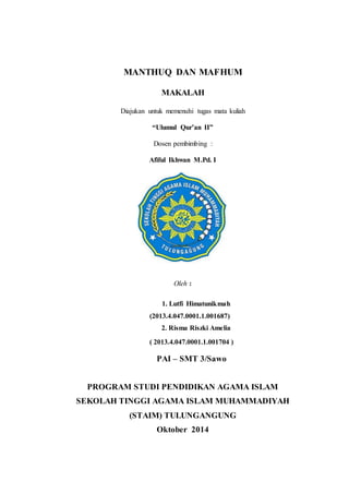 MANTHUQ DAN MAFHUM 
MAKALAH 
Diajukan untuk memenuhi tugas mata kuliah 
“Ulumul Qur’an II” 
Dosen pembimbing : 
Afiful Ikhwan M.Pd. I 
Oleh : 
1. Lutfi Himatunikmah 
(2013.4.047.0001.1.001687) 
2. Risma Riszki Amelia 
( 2013.4.047.0001.1.001704 ) 
PAI – SMT 3/Sawo 
PROGRAM STUDI PENDIDIKAN AGAMA ISLAM 
SEKOLAH TINGGI AGAMA ISLAM MUHAMMADIYAH 
(STAIM) TULUNGANGUNG 
Oktober 2014 
 