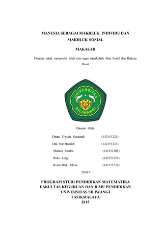 MANUSIA SEBAGAI MAKHLUK INDIVIDU DAN
MAKHLUK SOSIAL
MAKALAH
Disusun untuk memenuhi salah satu tugas matakuliah Ilmu Sosial dan Budaya
Dasar
Disusun Oleh:
Dimas Triyuda Kusamah (142151221)
Dini Nur Hanifah (142151233)
Mutiara Sandra (142151208)
Rizki Ashgi (142151220)
Ronar Rizki Meisa (142151239)
2014 F
PROGRAM STUDI PENDIDIKAN MATEMATIKA
FAKULTAS KEGURUAN DAN ILMU PENDIDIKAN
UNIVERSITAS SILIWANGI
TASIKMALAYA
2015
 