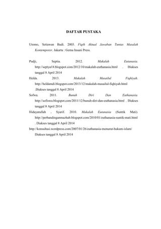 DAFTAR PUSTAKA
Utomo, Setiawan Budi. 2003. Fiqih Aktual Jawaban Tuntas Masalah
Kontemporer. Jakarta : Gema Insani Press.
Pudji, Septia. 2012. Makalah Eutanasia.
http://septya18.blogspot.com/2012/10/makalah-euthanasia.html . Diakses
tanggal 8 April 2014
Helda. 2013. Makalah Masailul Fiqhiyah.
http://heldamdi.blogspot.com/2013/12/makalah-masailul-fiqhiyah.html
.Diakses tanggal 8 April 2014
Sofwa. 2011. Bunuh Diri Dan Euthanasia.
http://sofiswa.blogspot.com/2011/12/bunuh-diri-dan-euthanasia.html . Diakses
tanggal 8 April 2014
Hidayatullah , Syarif. 2010. Makalah Eutanasia (Suntik Mati).
http://perbandinganmazhab.blogspot.com/2010/01/euthanasia-suntik-mati.html
. Diakses tanggal 8 April 2014
http://konsultasi.wordpress.com/2007/01/26/euthanasia-menurut-hukum-islam/
Diakses tanggal 8 April 2014
 