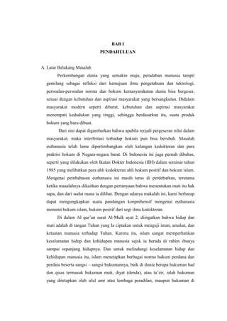BAB I
PENDAHULUAN
A. Latar Belakang Masalah
Perkembangan dunia yang semakin maju, peradaban manusia tampil
gemilang sebagai refleksi dari kemajuan ilmu pengetahuan dan teknologi,
persoalan-persoalan norma dan hokum kemasyarakatan dunia bisa bergeser,
sesuai dengan kebutuhan dan aspirasi masyarakat yang bersangkutan. Didalam
masyarakat modern seperti dibarat, kebutuhan dan aspirasi masyarakat
menempati kedudukan yang tinggi, sehingga berdasarkan itu, suatu produk
hokum yang baru dibuat.
Dari sini dapat digambarkan bahwa apabila terjadi pergeseran nilai dalam
masyarakat, maka interfretasi terhadap hokum pun bisa berubah. Masalah
euthanasia telah lama dipertimbangkan oleh kalangan kedokteran dan para
praktisi hokum di Negara-negara barat. Di Indonesia ini juga pernah dibahas,
seperti yang dilakukan oleh Ikatan Dokter Indonesia (IDI) dalam seminar tahun
1985 yang melibatkan para ahli kedokteran ahli hokum positif dan hokum islam.
Mengenai pembahasan euthanasia ini masih terus di perdebatkan, terutama
ketika masalahnya dikaitkan dengan pertanyaan bahwa menentukan mati itu hak
sapa, dan dari sudut mana ia dilihat. Dengan adanya makalah ini, kami berharap
dapat mengungkapkan suatu pandangan konprehensif mengenai euthanasia
menurut hukum islam, hukum positif dari segi ilmu kedokteran.
Di dalam Al qur’an surat Al-Mulk ayat 2, diingatkan bahwa hidup dan
mati adalah di tangan Tuhan yang Ia ciptakan untuk menguji iman, amalan, dan
ketaatan manusia terhadap Tuhan. Karena itu, islam sangat memperhatikan
keselamatan hidup dan kehidupan manusia sejak ia berada di rahim ibunya
sampai sepanjang hidupnya. Dan untuk melindungi keselamatan hidup dan
kehidupan manusia itu, islam menetapkan berbagai norma hukum perdana dan
perdata beserta sangsi – sangsi hukumannya, baik di dunia berupa hukuman had
dan qisas termasuk hukuman mati, diyat (denda), atau ta’zir, ialah hukuman
yang ditetapkan oleh ulul amr atau lembaga peradilan, maupun hukuman di
 