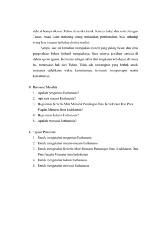 akhirat berupa siksaan Tuhan di neraka kelak. Karena hidup dan mati ditangan
Tuhan, maka islam melarang orang melakukan pembunuhan, baik terhadap
orang lain maupun terhadap dirinya sendiri.
Sampai saat ini kematian merupakan misteri yang paling besar, dan ilmu
pengetahuan belum berhasil menguaknya. Satu satunya jawaban tersedia di
dalam ajaran agama. Kematian sebagai akhir dari rangkaian kehidupan di dunia
ini, merupakan hak dari Tuhan. Tidak ada seorangpun yang berhak untuk
menunda sedetikpun waktu kematiannya, termasuk mempercepat waktu
kematiannya
B. Rumusan Masalah
1. Apakah pengertian Euthanasia?
2. Apa saja macam Euthanasia?
3. Bagaimana Kriteria Mati Menurut Pandangan Ilmu Kedokteran Dan Para
Fuqaha Menurut ilmu kedokteran?
4. Bagaimana hukum Euthanasia?
5. Apakah motivasi Euthanasia?
C. Tujuan Penulisan
1. Untuk mengetahui pengertian Euthanasia
2. Untuk mengetahui macam-macam Euthanasia
3. Untuk mengetahui Kriteria Mati Menurut Pandangan Ilmu Kedokteran Dan
Para Fuqaha Menurut ilmu kedokteran
4. Untuk mengetahui hukum Euthanasia
5. Untuk mengetahui motivasi Euthanasia
 