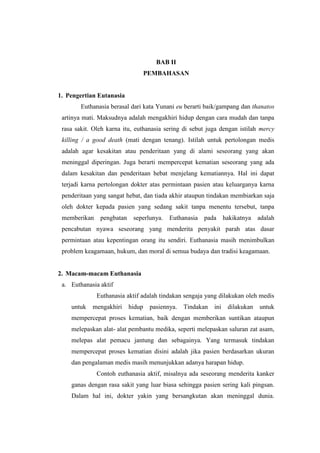 BAB II
PEMBAHASAN
1. Pengertian Eutanasia
Euthanasia berasal dari kata Yunani eu berarti baik/gampang dan thanatos
artinya mati. Maksudnya adalah mengakhiri hidup dengan cara mudah dan tanpa
rasa sakit. Oleh karna itu, euthanasia sering di sebut juga dengan istilah mercy
killing / a good death (mati dengan tenang). Istilah untuk pertolongan medis
adalah agar kesakitan atau penderitaan yang di alami seseorang yang akan
meninggal diperingan. Juga berarti mempercepat kematian seseorang yang ada
dalam kesakitan dan penderitaan hebat menjelang kematiannya. Hal ini dapat
terjadi karna pertolongan dokter atas permintaan pasien atau keluarganya karna
penderitaan yang sangat hebat, dan tiada akhir ataupun tindakan membiarkan saja
oleh dokter kepada pasien yang sedang sakit tanpa menentu tersebut, tanpa
memberikan pengbatan seperlunya. Euthanasia pada hakikatnya adalah
pencabutan nyawa seseorang yang menderita penyakit parah atas dasar
permintaan atau kepentingan orang itu sendiri. Euthanasia masih menimbulkan
problem keagamaan, hukum, dan moral di semua budaya dan tradisi keagamaan.
2. Macam-macam Euthanasia
a. Euthanasia aktif
Euthanasia aktif adalah tindakan sengaja yang dilakukan oleh medis
untuk mengakhiri hidup pasiennya. Tindakan ini dilakukan untuk
mempercepat proses kematian, baik dengan memberikan suntikan ataupun
melepaskan alat- alat pembantu medika, seperti melepaskan saluran zat asam,
melepas alat pemacu jantung dan sebagainya. Yang termasuk tindakan
mempercepat proses kematian disini adalah jika pasien berdasarkan ukuran
dan pengalaman medis masih menunjukkan adanya harapan hidup.
Contoh euthanasia aktif, misalnya ada seseorang menderita kanker
ganas dengan rasa sakit yang luar biasa sehingga pasien sering kali pingsan.
Dalam hal ini, dokter yakin yang bersangkutan akan meninggal dunia.
 