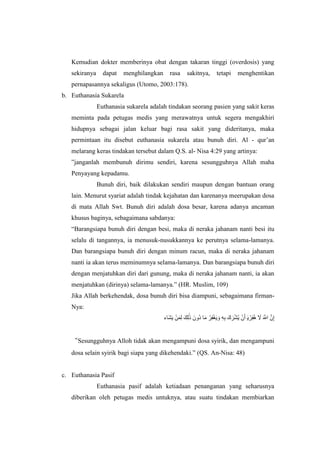 Kemudian dokter memberinya obat dengan takaran tinggi (overdosis) yang
sekiranya dapat menghilangkan rasa sakitnya, tetapi menghentikan
pernapasannya sekaligus (Utomo, 2003:178).
b. Euthanasia Sukarela
Euthanasia sukarela adalah tindakan seorang pasien yang sakit keras
meminta pada petugas medis yang merawatnya untuk segera mengakhiri
hidupnya sebagai jalan keluar bagi rasa sakit yang dideritanya, maka
permintaan itu disebut euthanasia sukarela atau bunuh diri. Al - qur’an
melarang keras tindakan tersebut dalam Q.S. al- Nisa 4:29 yang artinya:
”janganlah membunuh dirimu sendiri, karena sesungguhnya Allah maha
Penyayang kepadamu.
Bunuh diri, baik dilakukan sendiri maupun dengan bantuan orang
lain. Menurut syariat adalah tindak kejahatan dan karenanya meerupakan dosa
di mata Allah Swt. Bunuh diri adalah dosa besar, karena adanya ancaman
khusus baginya, sebagaimana sabdanya:
“Barangsiapa bunuh diri dengan besi, maka di neraka jahanam nanti besi itu
selalu di tangannya, ia menusuk-nusukkannya ke perutnya selama-lamanya.
Dan barangsiapa bunuh diri dengan minum racun, maka di neraka jahanam
nanti ia akan terus meminumnya selama-lamanya. Dan barangsiapa bunuh diri
dengan menjatuhkan diri dari gunung, maka di neraka jahanam nanti, ia akan
menjatuhkan (dirinya) selama-lamanya.” (HR. Muslim, 109)
Jika Allah berkehendak, dosa bunuh diri bisa diampuni, sebagaimana firman-
Nya:
‫شَي‬َ‫ش‬‫ء‬ ِ‫م‬‫ش‬‫ن‬ْ ‫َٰش‬ْ‫ك‬‫ش‬َ ‫نوش‬َ َ‫ش‬‫ا‬ ‫ي‬‫غ‬ِ‫ف‬‫ش‬‫ء‬ ‫ش‬‫ن‬ ‫ه‬ِ ‫شش‬‫ش‬‫ي‬َِ‫ء‬ ِ‫و‬‫ش‬ْ ‫ش‬‫ء‬‫ي‬‫غ‬ِ‫ف‬ ‫ش‬‫ا‬ ‫ش‬ َ‫َه‬ َ‫و‬َّ
“Sesungguhnya Alloh tidak akan mengampuni dosa syirik, dan mengampuni
dosa selain syirik bagi siapa yang dikehendaki.” (QS. An-Nisa: 48)
c. Euthanasia Pasif
Euthanasia pasif adalah ketiadaan penanganan yang seharusnya
diberikan oleh petugas medis untuknya, atau suatu tindakan membiarkan
 