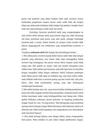 pasien atau penderita yang dalam keadaan tidak sadar (comma), karena
berdasarkan pengalaman maupun ukuran medis sudah tidak ada harapan
hidup atau tanda-tanda kehidupan tidak terdapat lagi padanya, mungkin karna
salah satu organ pentingnya sudah rusak atau lemah.
Contohnya, bocornya pembuluh darah yang menghubungkan ke
otak (stroke) akibat tekanan darah yang terlaruh tinggi atau tidak memasang
alat bantu pernafasan pada pasien yang sakit parah, sehingga berdampak
kematian pada si pasien. Dalam konteks ini, petugas medis tersebut tidak
dikenai tanggungjawab atas tindakannya yang mengakibatkan kematian si
pasien.
Terjadinya euthanasia aktif tidak terlepas dari pertimbangan berikut :
1. Dari pihak pasien, meminta kepada dokter karena sudah tidak tahan dengan
penyakit yang dideritanya atau karena tidak ingin meninggalkan beban
ekonomi bagi keluarganya, dan pasien merasa bahwa harapan untuk hidup
sangat jauh. Dan apabila ini terjadi, maka hal tersebut merupakan suatu
refleksi iman. Sakit adalah ujian keimanan, jadi tidak tepat kalau di selesaikan
dengan mengakhiri hidup dengan euthanasia (aktif), kalaupun pandangan
medis bahwa pasien tidak dapat di sembukan lagi, atau biaya terlalu mahal,
maka tidaklah salah kalau ia meminta pulang saja dari rumah sakit. Jadi jelas,
bahwa islam tidak membenarkan seorang yang sakit berkeinginan
mempercepat kematiannya.
2. Dari pihak keluarga atau wali, yang merasa kasihan terhadap penderitaan si
pasien dan tidak sanggup memikul biaya pengobatan, sementara pasien masih
terlihat menyimpan tanda- tanda kehidupan(belum mati batang otak ) Maka
apabila dilakukan euthanasia, berarti perbuatan itu tergolong pembunuhan
sengaja. Surah An- nisa : 93 yang artinya: “Dan Barangsiapa yang membunuh
seorang mukmin dengan sengaja Maka balasannya ialah Jahannam, kekal ia di
dalamnya dan Allah murka kepadanya, dan mengutukinya serta menyediakan
azab yang besar baginya”.
3. Dari pihak keluarga bekerja sama dengan dokter, karena menginginkan
harta pasien. Maka tindakan ini jelas sekali sebagai pembunuhan sengaja.
 