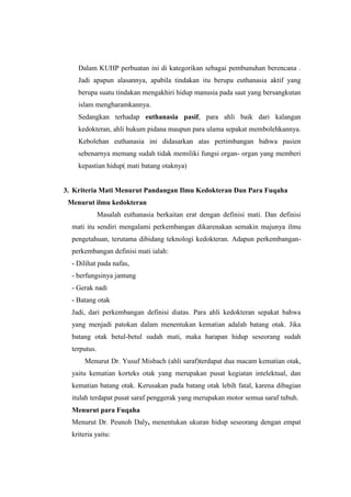 Dalam KUHP perbuatan ini di kategorikan sebagai pembunuhan berencana .
Jadi apapun alasannya, apabila tindakan itu berupa euthanasia aktif yang
berupa suatu tindakan mengakhiri hidup manusia pada saat yang bersangkutan
islam mengharamkannya.
Sedangkan terhadap euthanasia pasif, para ahli baik dari kalangan
kedokteran, ahli hukum pidana maupun para ulama sepakat membolehkannya.
Kebolehan euthanasia ini didasarkan atas pertimbangan bahwa pasien
sebenarnya memang sudah tidak memiliki fungsi organ- organ yang memberi
kepastian hidup( mati batang otaknya)
3. Kriteria Mati Menurut Pandangan Ilmu Kedokteran Dan Para Fuqaha
Menurut ilmu kedokteran
Masalah euthanasia berkaitan erat dengan definisi mati. Dan definisi
mati itu sendiri mengalami perkembangan dikarenakan semakin majunya ilmu
pengetahuan, terutama dibidang teknologi kedokteran. Adapun perkembangan-
perkembangan definisi mati ialah:
- Dilihat pada nafas,
- berfungsinya jantung
- Gerak nadi
- Batang otak
Jadi, dari perkembangan definisi diatas. Para ahli kedokteran sepakat bahwa
yang menjadi patokan dalam menentukan kematian adalah batang otak. Jika
batang otak betul-betul sudah mati, maka harapan hidup seseorang sudah
terputus.
Menurut Dr. Yusuf Misbach (ahli saraf)terdapat dua macam kematian otak,
yaitu kematian korteks otak yang merupakan pusat kegiatan intelektual, dan
kematian batang otak. Kerusakan pada batang otak lebih fatal, karena dibagian
itulah terdapat pusat saraf penggerak yang merupakan motor semua saraf tubuh.
Menurut para Fuqaha
Menurut Dr. Peunoh Daly, menentukan ukuran hidup seseorang dengan empat
kriteria yaitu:
 