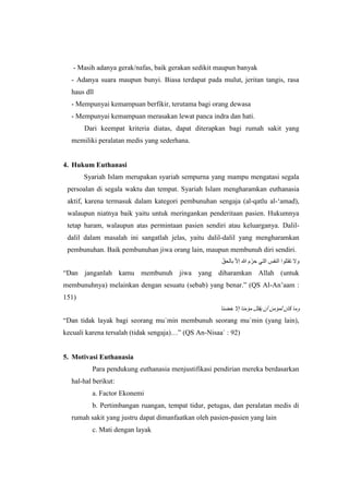 - Masih adanya gerak/nafas, baik gerakan sedikit maupun banyak
- Adanya suara maupun bunyi. Biasa terdapat pada mulut, jeritan tangis, rasa
haus dll
- Mempunyai kemampuan berfikir, terutama bagi orang dewasa
- Mempunyai kemampuan merasakan lewat panca indra dan hati.
Dari keempat kriteria diatas, dapat diterapkan bagi rumah sakit yang
memiliki peralatan medis yang sederhana.
4. Hukum Euthanasi
Syariah Islam merupakan syariah sempurna yang mampu mengatasi segala
persoalan di segala waktu dan tempat. Syariah Islam mengharamkan euthanasia
aktif, karena termasuk dalam kategori pembunuhan sengaja (al-qatlu al-‘amad),
walaupun niatnya baik yaitu untuk meringankan penderitaan pasien. Hukumnya
tetap haram, walaupun atas permintaan pasien sendiri atau keluarganya. Dalil-
dalil dalam masalah ini sangatlah jelas, yaitu dalil-dalil yang mengharamkan
pembunuhan. Baik pembunuhan jiwa orang lain, maupun membunuh diri sendiri.
ّ‫بالحق‬ ّ‫ال‬‫إ‬ ‫هللا‬ ‫م‬ ّ‫حر‬ ‫التي‬ ‫النفس‬ ‫تقتلوا‬ ‫وال‬
“Dan janganlah kamu membunuh jiwa yang diharamkan Allah (untuk
membunuhnya) melainkan dengan sesuatu (sebab) yang benar.” (QS Al-An’aam :
151)
‫خضئا‬ ‫إال‬ ‫مؤمنا‬ ‫يقتل‬ ‫أن‬ ‫لمؤمن‬ ‫كان‬ ‫وما‬
“Dan tidak layak bagi seorang mu`min membunuh seorang mu`min (yang lain),
kecuali karena tersalah (tidak sengaja)…” (QS An-Nisaa` : 92)
5. Motivasi Euthanasia
Para pendukung euthanasia menjustifikasi pendirian mereka berdasarkan
hal-hal berikut:
a. Factor Ekonemi
b. Pertimbangan ruangan, tempat tidur, petugas, dan peralatan medis di
rumah sakit yang justru dapat dimanfaatkan oleh pasien-pasien yang lain
c. Mati dengan layak
 