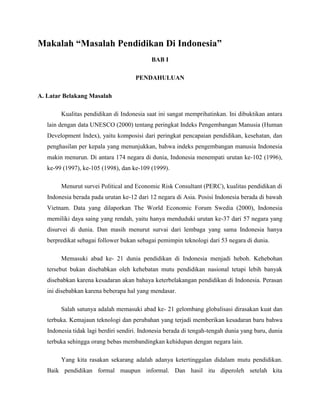 Makalah “Masalah Pendidikan Di Indonesia”
BAB I
PENDAHULUAN
A. Latar Belakang Masalah
Kualitas pendidikan di Indonesia saat ini sangat memprihatinkan. Ini dibuktikan antara
lain dengan data UNESCO (2000) tentang peringkat Indeks Pengembangan Manusia (Human
Development Index), yaitu komposisi dari peringkat pencapaian pendidikan, kesehatan, dan
penghasilan per kepala yang menunjukkan, bahwa indeks pengembangan manusia Indonesia
makin menurun. Di antara 174 negara di dunia, Indonesia menempati urutan ke-102 (1996),
ke-99 (1997), ke-105 (1998), dan ke-109 (1999).
Menurut survei Political and Economic Risk Consultant (PERC), kualitas pendidikan di
Indonesia berada pada urutan ke-12 dari 12 negara di Asia. Posisi Indonesia berada di bawah
Vietnam. Data yang dilaporkan The World Economic Forum Swedia (2000), Indonesia
memiliki daya saing yang rendah, yaitu hanya menduduki urutan ke-37 dari 57 negara yang
disurvei di dunia. Dan masih menurut survai dari lembaga yang sama Indonesia hanya
berpredikat sebagai follower bukan sebagai pemimpin teknologi dari 53 negara di dunia.
Memasuki abad ke- 21 dunia pendidikan di Indonesia menjadi heboh. Kehebohan
tersebut bukan disebabkan oleh kehebatan mutu pendidikan nasional tetapi lebih banyak
disebabkan karena kesadaran akan bahaya keterbelakangan pendidikan di Indonesia. Perasan
ini disebabkan karena beberapa hal yang mendasar.
Salah satunya adalah memasuki abad ke- 21 gelombang globalisasi dirasakan kuat dan
terbuka. Kemajaun teknologi dan perubahan yang terjadi memberikan kesadaran baru bahwa
Indonesia tidak lagi berdiri sendiri. Indonesia berada di tengah-tengah dunia yang baru, dunia
terbuka sehingga orang bebas membandingkan kehidupan dengan negara lain.
Yang kita rasakan sekarang adalah adanya ketertinggalan didalam mutu pendidikan.
Baik pendidikan formal maupun informal. Dan hasil itu diperoleh setelah kita
 