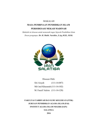 MAKALAH
MASA PEMBINAAN PENDIDIKAN ISLAM
PERIODESASI MEKAH MADINAH
Makalah ini disusun untuk memenuhi tugas Sejarah Pendidikan Islam
Dosen pengampu: Dr. H. Mukh. Nursikin., S.Ag.,M.SI., M.Pd.
Disusun Oleh:
Siti Aisyah (111-14-087)
Mir’atul Khasanah (111-14-102)
M. Fauzil’Adzim (111-14-120)
FAKULTAS TARBIYAH DAN ILMU KEGURUAN (FTIK)
JURUSAN PENDIDIKAN AGAMA ISLAM (PAI)
INSTITUT AGAMA ISLAM NEGERI (IAIN)
SALATIGA
2016
 