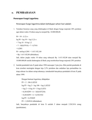 II. PEMBAHASAN
Penerapan Fungsi Logaritma
Penerapan fungsi logaritma dalam kehidupan sehari-hari adalah:
1. Tentukan besarnya uang yang ditabungkan di Bank dengan bunga majemuk 20% pertahun
agar dalam waktu 10 tahun uang itu menjadi Rp. 10.000.000,00.
M = 107 . (1,2)-10
log M = log 107 + log (1,2)-10
= 7 log 10 - 10 log 1,2
= 7 - 10(0,07918) = 7 - 0,7918
= 6,2081
M = antilog 6,2081 = 1.615.102,168
= Rp. 1.615.102,00 (dibulatkan).
Jadi, dalam jangka waktu 10 tahun uang sebanyak Rp. 1.615.102,00 akan menjadi Rp.
10.000.000,00 setelah ditabungkan di Bank yang memberikan bunga majemuk 20% pertahun
2. Jumlah penduduk kota X pada tahun 1994 mencapai 2 juta jiwa. Bila jumlah penduduk di
kota tersebut meningkat dengan laju 2,5% pertahun dan andaikan laju pertambhan itu
tetap sebesar itu dalam setiap tahunnya, tentukanlah banyaknya penduduk di kota X pada
tahun 1999.
Dengan bantuan logaritma, didapatkan
P5 = 2 . 106 (1,025)5
log P5 = log 2 + log 106 + log (1,025)5
= log 2 + 6 log 10 + 5 log (1,025)
= 0,3010299 + 6 + 5(0,0107238)
= 0,3010299 + 6 + 0,5361932
log P5 = 6,354649
P5 = 2,262816 (dibulatkan).
Jadi, banyaknya penduduk di kota X setelah 5 tahun menjadi 2.262.816 orang
(pembulatan).
 